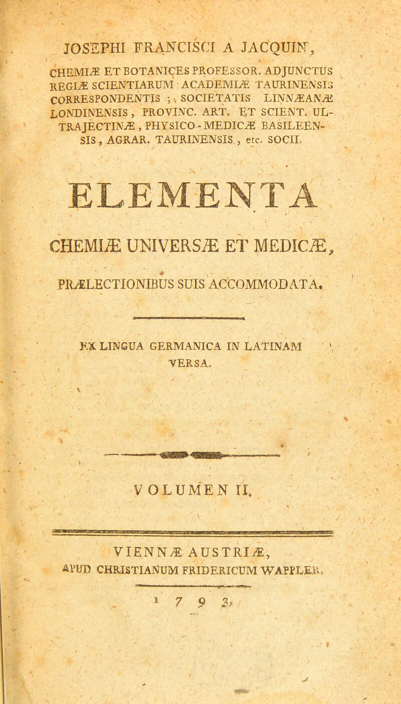 JOSSPHI FRANCISCI A JACQUIM, CHEMIA ET BOTANICES PROFESSOR. ADJUNCTUS REGI^ SCIENTIARUM ACADEMI./E TAURINENSIS CORRESPONDENTIS ; ^ SOCIETATIS LINN^ANAJ LONDINENSIS , PROVINC. ART. ET SCIENT. UL- TRA JECTINAE , PHYSICO - MEDICA BASILEEN- SIS, AGRAR. TAURINENSIS , e_tc. SOCII. ELEMENTA CHEMIA UNIVERSA ET MEDIC.^, pra:lectionibus suis accommodata. EX LINGUA GERMANICA IN LATINAM VERSA. V OLUMEN II. VIENN.^ AUSTRii:, APUD CHRISTIANUM FRIDERICUM WAPPLER. ' 7 9 2^ I