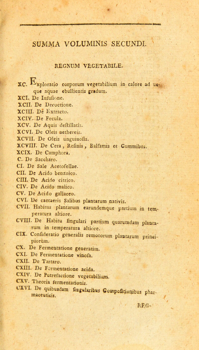 / SUMMA VOLUMINIS SECUNDI. ' REGNUM VEGETABILE. XC. -^^xploratio corporum vegetabilium in calore ad m- que aquae ebullientis gradum. XCI. De Infufione. XCII. De Decoctione. XCm. De E.xtracto. XCIV--De Fecula. XCV. De Aquis deftillads. XCVI. De Oleis aethereis. XCVII. De Oleis unguinofis. XCVIir. De Cera, Refinis, Balfamis et Cummibus. XCIX. De Camphora, C. De Saccharo. CI. De Sale Acetofellae. CII. De Acido benzoico. CIII, De Acido citrico. CIV. De Acido malico. CV. De Acido gallaceo. CVI. De caetaeris Salibus plantarum nativis. CVII. Habitus plantarum earundemque partium in tenv- peratura altiore. CVIII. De Habitu lingulari partipm quarumdam planta- rum in temperatura altiore. CIX. Confideratio generalis remotorum plantarum prinei- piortim. 1 CX. De Fermentatione generarim. CXI. De Fermentatione vinofa. CXII. De Tartaro. CXIII. De Fermentatione acida, exiv. De Putrefactione vegetabilium. CXV. Theoria fermentationis. CXVI. De quibusdam fingularibus Compofit^onibus phar maceuticu. ^ RF.G-