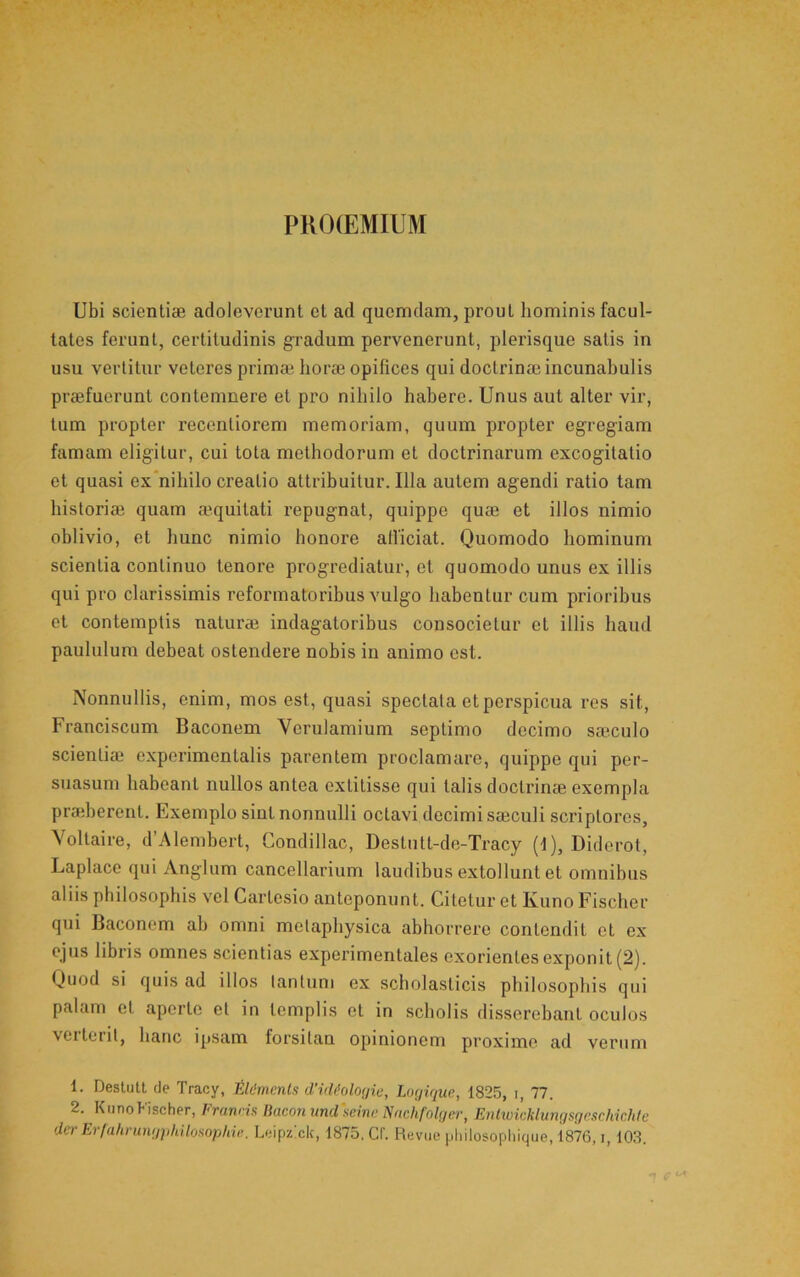 PUO(EMIUM Ubi scientiae adoleverunt et ad quemdam, prout hominis facul- tates ferunt, certitudinis gradum pervenerunt, plerisque satis in usu verlitnr veteres primae horae opifices qui doctrinae incunabulis praefuerunt contemnere et pro nihilo hahero. Unus aut alter vir, tum propter recentiorem memoriam, quum propter egregiam famam eligitur, cui tota methodorum et doctrinarum excogitatio et quasi ex*nihilo creatio attribuitur. Illa autem agendi ratio tam historiae quam aequitati repugnat, quippe quae et illos nimio oblivio, et hunc nimio honore alliciat. Quomodo hominum scientia continuo tenore progrediatur, et quomodo unus ex illis qui pro clarissimis reformatoribus vulgo habentur cum prioribus et contemptis naturae indagatoribus consocietur et illis haud paululum debeat ostendere nobis in animo est. Nonnullis, enim, mos est, quasi spectata et perspicua res sit, Franciscum Baconem Verulamium septimo decimo saeculo scientiae experimentalis parentem proclamare, quippe qui per- suasum habeant nullos antea extitisse qui talis doctrinae exempla praeberent. Exemplo sint nonnulli octavi decimi saeculi scriptores, Yoltaire, d’Alembert, Condillac, Destutt-de-Tracy (f), Diderot, Laplace qui Anglum cancellarium laudibus extollunt et omnibus aliis philosophis vel Cartesio anteponunt. Citetur et Kuno Fischer qui Baconem ah omni melaphysica abhorrere contendit et ex ejus libris omnes scientias experimentales exorientes exponit (2). Quod si quis ad illos lantum ex scholasticis philosophis qui palam et aperte et in templis et in scholis disserebant oculos veiterit, hanc ipsam forsitan opinionem proxime ad verum 1. Deslull de Tracy, fA6mcntn d’i(Uolo<jie, Lnrjiquc, 1825, i, 77. 2. KiinoFischer, Franna IFiconundleine FSuchfoUjer, Enlwicklungsgeschir.hle derErfahrungjihilosop/iii'. Leipzxk, 1875. Cf. Revue pliilosopliique, 1876, i, 103.