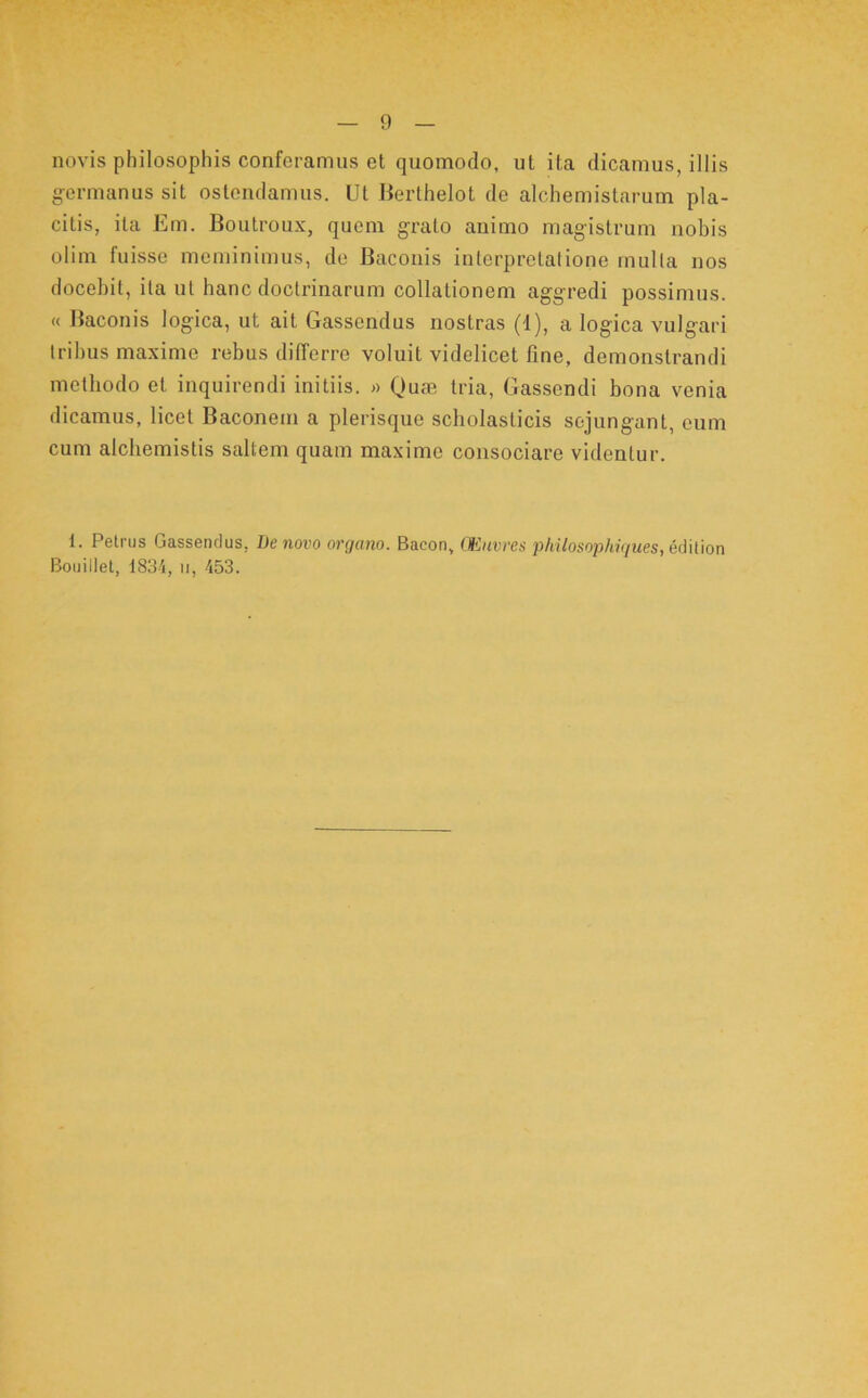 novis philosophis conferamus et quomodo, ut ita dicamus, illis germanus sit ostendamus. Ut Berthelot de alchemistarum pla- citis, ita Em. Boutroux, quem grato animo magistrum nobis olim fuisse meminimus, de Baconis interpretatione mulla nos docebit, ita ut hanc doctrinarum collationem aggredi possimus. « Baconis logica, ut ait Gassendus nostras (1), a logica vulgari Iribus maxime rebus differre voluit videlicet fine, demonstrandi methodo et inquirendi initiis. Qusc tria, Gassendi bona venia dicamus, licet Baconein a plerisque scholasticis sejungant, cum cum alchemistis saltem quam maxime consociare videntur. 1. Petrus Gassendus, De novo organo. Bacon, CEuvres jihilosophigues, M\l\on Bouillel, 1834, ii, 453.