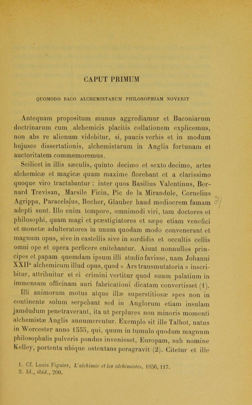 CAPUT PRIMUM QUOMODO BACO ALCHEMISTARUM PHILOSOPHIAM NOVERIT Antequam propositum munus ag^grediamur et Baconiarum doctrinarum cum alchemicis placitis collationem explicemus, non abs re alienum videbitur, si, paucis verbis et in modum bujusce dissertationis, alchemistarum in Anglia fortunam et auctoritatem commemoremus. Scilicet in illis seeculis, quinto decimo et sexto decimo, artes alchemicee et mag-ic* quam maxime florebant et a clarissimo quoque viro tractabantur : inter quos Basilius Valentinus, Ber- nard Trevisan, Marsile Ficin, Pic de la Mirandole, Cornelius Agrippa, Paracelsius, Becher, Glauber haud mediocrem famam adepti sunt. Illo enim tempore, omnimodi viri, tam doctores et philosophi, quam magi et praestigiatores et saepe etiam venefici et monetae adulteratores in unum quodam modo convenerant et magnum opus, sive in castellis sive in sordidis et occultis collis omni ope et opera perficere enitebantur. Aiunt nonnullos prin- cipes et papam quemdam ipsum illi studio favisse, nam Johanni XXII“ alchemicum illud opus, quod « Ars transmutatoria » inscri- bitur, attribuitur et ei crimini vertitur quod suum palatium in immensam officinam auri fabricationi dicatam convertisset (1). Illi animorum motus atque ili® superstitios® spes non in continente solum serpebant sed in Anglorum etiam insulam jamdudum penetraverant, ita ut perplures non minoris momenti alchemist® Anglis annumerentur. Exemplo sit ille Talbot, natus in Worcester anno 155d, qui, quum in tumulo quodam magnum philosopbalis pulveris pondus invenisset, Europam, sub nomine Kelley, portenta ubique ostentans peragravit (2). Citetur et illo 1. Cf. Louis Figuier, L’akhimw ct les akhimislen, 1856,117. 2. Id., ibid., 200.