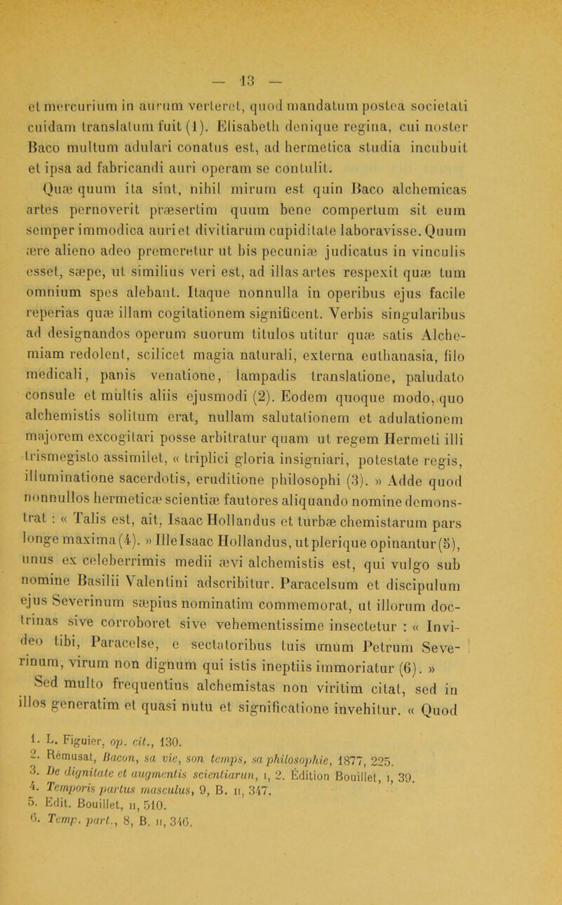 13 et mercurium in aurum verteret, quod mandatum postea societati cuidam translatum fuit (1). Elisabcth denique regina, cui noster Baco multum adulari conatus est, ad hermetica studia incubuit et ipsa ad fabricandi auri operam se contulit. Oua3 quum ita sint, nihil mirum est quin Baco alchemicas artes pernoverit praesertim quum bene compertum sit eum semper immodica auriet divitiarum cupiditate laboravisse. Quum ;ere alieno adeo premeretur ut bis pecuniae judicatus in vinculis esset, saepe, ut similius veri est, ad illas artes respexit qu® tum omnium spes alebant. Itaque nonnulla in operibus ejus facile reperias qu® illam cogitationem significent. Verbis singularibus ad designandos operum suorum titulos utitur qu® satis Alcho- miam redolent, scilicet magia naturali, externa euthanasia, filo medicali, panis venatione, lampadis translatione, paludato consule et multis aliis ejusmodi (2). Eodem quoque modo, quo alchemistis solitum erat, nullam salutationem et adulationem majorem excogitavi posse arbitratur quam ut regem Hermeti illi trismegisto assimilet, « triplici gloria insigniari, potestate regis, illuminatione sacerdotis, eruditione philosophi (3). » Adde quod nonnullos liermetic® scienti® fautores aliquando nomine demons- trat : « Talis est, ait, Isaac Hollandus et turb® chemistarum pars longe maxima(4). »lllelsaac Hollandus, utplerique opinantur(5), unus ex celeberrimis medii ®vi alchemistis est, qui vulgo sub nomine Basilii Valentini adseribitur. Paracelsum et discipulum ejus Severinum s®pius nominatim commemorat, ut illorum doc- trinas sive corroboret sive vehementissime insectetur : « Invi- deo tibi, Paracelse, e sectatoribus tuis unum Petrum Seve- ' rinum, virum non dignum qui istis ineptiis immoriatur (6). » Sed multo frequentius alchemistas non viritim citat, sed in illos generatim et quasi nutu et significatione invehitur. « Quod 1. L. Figuier, op. dt., 130. 2. Remusat, tiacon, sa vic, son temps, sa philosophie, 1877, 225. 3. De diynilale et augmentis sdeniiarun, i, 2. Edition Bouillet, i 39. 4. Temporis purius masculus, 9, B. ii, 347. 5. Edit. Bouillet, ii, 510.