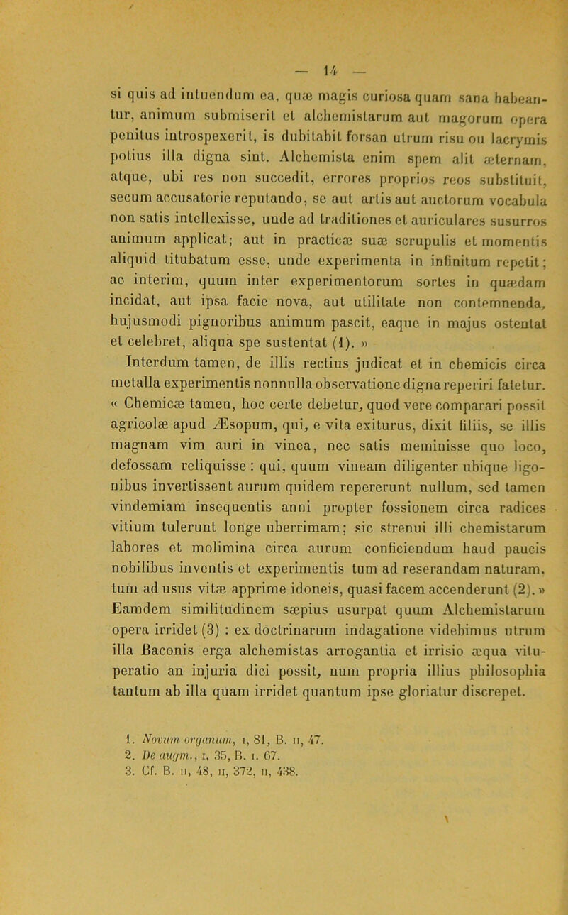 si quis ad intuendum ea, qiiaj magis curiosa quam sana habean- tur, animum submiserit et alchemistarum aut magorum opera penitus introspexerit, is dubitabit forsan utrum risu ou Jacrymis potius illa digna sint. Alchemista enim spem alit aiternam, atque, ubi res non succedit, errores proprios reos substituit, secum accusatorie reputando, se aut artis aut auctorum vocabula non satis intellexisse, unde ad traditiones et auriculares susurros animum applicat; aut in practicaj suae scrupulis et momentis aliquid titubatum esse, unde experimenta in infinitum repetit; ac interim, quum inter experimentorum sortes in quaidam incidat, aut ipsa facie nova, aut utilitate non contemnenda, hujusmodi pignoribus animum pascit, eaque in majus ostentat et celebret, aliqua spe sustentat (1). » Interdum tamen, de illis rectius judicat et in chemicis circa metalla experimentis nonnullaobservationedignareperiri fatetur. « Chemicae tamen, hoc certe debetur^ quod vere comparari possit agricolae apud yEsopum, qui, e vita exiturus, dixit filiis, se illis magnam vim auri in vinea, nec satis meminisse quo loco, defossam reliquisse : qui, quum vineam diligenter ubique ligo- nibus invertissent aurum quidem repererunt nullum, sed tamen vindemiam insequentis anni propter fossionem circa radices vitium tulerunt longe uberrimam; sic strenui illi cbemistarum labores et molimina circa aurum conficiendum haud paucis nobilibus inventis et experimentis tum ad reserandam naturam, tum ad usus vitse apprime idoneis, quasi facem accenderunt (2).» Eamdem similitudinem saepius usurpat quum Alchemistarum opera irridet (3) : ex doctrinarum indagatione videbimus utrum illa Baconis erga alcbemistas arrogantia et irrisio «qua vitu- peratio an injuria dici possit, uum propria illius philosophia tantum ab illa quam irridet quantum ipse gloriatur discrepet. 1. Novum organum, i, 8t, B. ii, 'i7. 2. De augm., i, 35, B. i. 67.