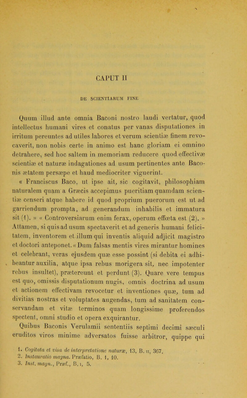 DE SCIENTIAKUJI FINE Quum illud ante omnia Baconi nostro laudi vertatur, quod intellectus humani vires et conatus per vanas disputationes in irritum pereuntes ad utiles labores et verum scientiae finem revo- caverit, non nobis certe in animo est banc gloriam ei omnino detrahere, sed hoc saltem in memoriam reducere quod elTectivae scientiae et naturae indagationes ad usum pertinentes ante Baco- nis aetatem persaepe et haud mediocriter viguerint. « Franciscus Baco, ut ipse ait, sic cogitavit, philosophiam naturalem quam a Graecis accepimus pueritiam quamdam scien- tiae censeri atque habere id quod proprium puerorum est ut ad garriendum prompta, ad generandum inhabilis et immatura sit (1). » « Controversiarum enim ferax, operum effcela est (2). » Attamen, si quis ad usum spectaverit et ad generis humani felici- tatem, inventorem et illum qui inventis aliquid adjicit magistro et doctori anteponet.«Dum falsas mentis vires mirantur homines et celebrant, veras ejusdem quae esse possint (si debita ei adhi- . beantur auxilia, atque ipsa rebus morigera sit, nec impotenter rebus insultet), praetereunt et perdunt (3). Quare vere tempus est quo, omissis disputationum nugis, omnis doctrina ad usum et actionem ellectivam revocetur et inventiones quae, tum ad divitias nostras et voluptates augendas, tum ad sanitatem con- servandam et vitae terminos quam longissime proferendos .spectent, omni studio et opera exquirantur. Quibus Baconis Verulamii sententiis septimi decimi saeculi eruditos viros minime adversatos fuisse arbitror, quippe qui 1. Cogilala el visa dc inlerprelalione naturw, 13, B. ii, 367. 2. Inslauratio magna. Praihlio, B. 1, 10. 3. Insl. matjn., Pra^f., B.i, 5. • '