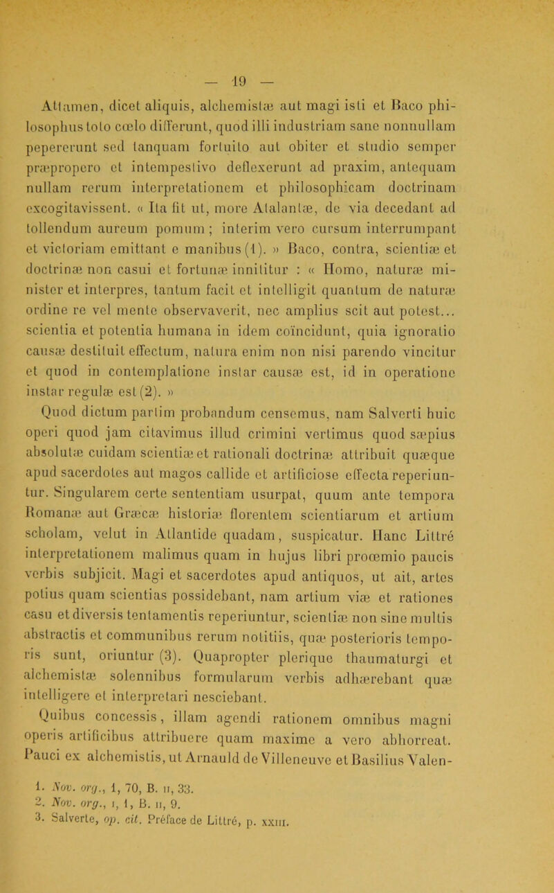 AUamen, dicet aliquis, alchemiske aut magi isti el Baco phi- losophus toto coelo dilTeninl, quod illi industriam sane nonnullam peperorunt sed tanquarn forluito aut obiter el studio semper pra*propero et intempeslivo deflexerunt ad praxim, antequam nullam rorum interpretationem et philosophicam doctrinam excogitavissent. « Ita fit ut, more Alalanl®, de via decedant ad tollendum aureum pomum; inierim vero cursum interrumpant el victoriam emittant e manibus (1). » Baco, contra, scientiee et doctrinai non casui et forluute innititur : « Ilomo, natuixe mi- nister et interpres, tantum facit et intelligit quantum de naturre ordine re vel mente observaverit, nec amplius scit aut potest... scientia et potentia humana in idem coincidunt, quia ignoratio caiisai destituit effectum, natura enim non nisi parendo vincitur et quod in contemplatione instar causa? est, id in operatione instar regulse est (2). » Quod dictum partim probandum censemus, nam Salverti huic operi quod jam citavimus illud crimini vertimus quod sa?pius absolutiB cuidam scientia? et rationali doctrina? attribuit qua?que apud sacerdotes aut magos callide et artificiose effecta reperiun- tur. Singularem certe sententiam usurpat, quum ante tempora Romana? aut Gra?ca? historia? florentem scientiarum et artium scholam, velut in Atlantide quadam, suspicatur. Ilanc Littre interpretationem malimus quam in hujus libri prooemio paucis verbis subjicit. Magi el sacerdotes apud antiquos, ut ait, artes potius quam scientias possidebant, nam artium via? et rationes casu et diversis tentamentis reperiuntur, scientia; non sine multis abstractis et communibus rerum notitiis, qua* posterioris tempo- ris sunt, oriuntur (3). Quapropter plerique thaumaturgi et alcbemisla? solennibus formularum verbis adluerebanl qua? inlelligere el interpretari nesciebant. Quibus concessis, illam agendi rationem omnibus magni operis artificibus attribuere quam maxime a vero abhorreat. l*auci ex alchemislis.utArnaulddeVilleneuve et Rasilius Yalen- 1. A’or. onj., 1, 70, B. ii, 33. 2. Nm. orej., i, t, B. ii, 9. 3. Salverle, op. cil. Preface de LiUre, p. xxiii.