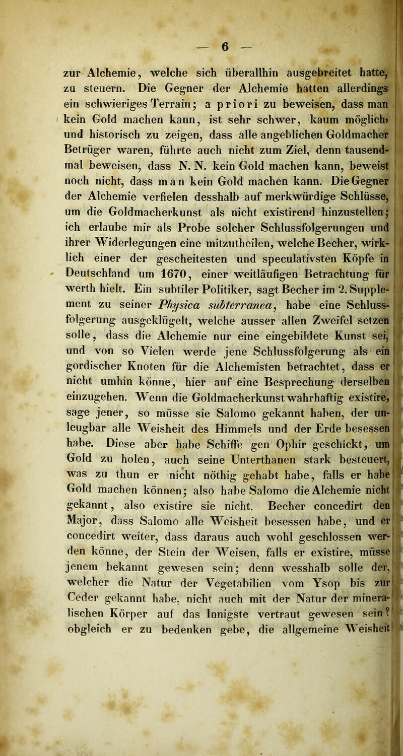 zur Alchemie, welche sich überallhin ausgebreitet hatte,- zu steuern. Die Gegner der Alchemie hatten allerdings ein schwieriges Terrain j a p r i o r i zu beweisen, dass man I kein Gold machen kann, ist sehr schwer, kaum möglich» und historisch zu zeigen, dass alle angeblichen Goldmacher Betrüger waren, führte auch nicht zum Ziel, denn tausend- mal beweisen, dass N. N. kein Gold machen kann, beweist noch nicht, dass man kein Gold machen kann. Die Gegner der Alchemie verfielen desshalb auf merkwürdige Schlüsse, um die Goldmacherkunst als nicht existirend hinzustellen; ich erlaube mir als Probe solcher Schlussfolgerungen und ihrer Widerlegungen eine mitzutheilen, welche Becher, wirk- lich einer der gescheitesten und speculativsten Köpfe in Deutschland um 1670, einer weitläufigen Betrachtung für werth hielt. Ein subtiler Politiker, sagt Becher im 2. Supple ment zu seiner Physica suhterranea^ habe eine Schluss- folgerung ausgeklügelt, welche ausser allen Zweifel setzen solle, dass die Alchemie nur eine eingebildete Kunst sei, und von so Vielen werde jene Schlussfolgerung als ein gordischer Knoten für die Alchemisten betrachtet, dass er nicht umhin könne, hier auf eine Besprechung derselben einzugehen. Wenn die Goldmacherkunst wahrhaftig existire, sage jener, so müsse sie Salomo gekannt haben, der un- leugbar alle Weisheit des Himmels und der Erde besessen habe. Diese aber habe Schiffe gen Ophir geschickt, um Gold zu holen, auch seine Unterthanen stark besteuert, was zu thun er nicht nöthig gehabt habe, falls er habe Gold machen können; also habe Salomo die Alchemie nicht gekannt, also existire sie nicht. Becher concedirt den Major, dass Salomo alle Weisheit besessen habe, und er concedirt weiter, dass daraus auch wohl geschlossen wer- den könne, der Stein der Weisen, falls er existire, müsse jenem bekannt gewesen sein; denn wesshalb solle der, welcher die Natur der Vegetabilien vom Ysop bis zur Ceder gekannt habe, nicht auch mit der Natur der minera- lischen Körper auf das Innigste vertraut gewesen sein ? obgleich er zu bedenken gebe, die allgemeine Weisheit I