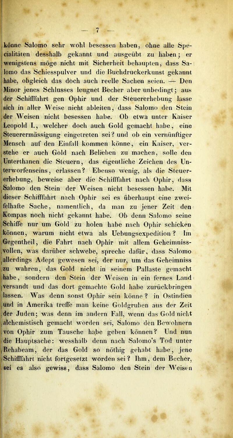 könne Salomo sehr wohl besessen haben, ohne alle Spe- [cialitäten desshalb gekannt und ausgeübt zu haben 3 er iwenigstens möge nicht mit Sicherheit behaupten, dass Sa- lomo das Schiesspulver und die Buchdruckerkunst gekannt (Ihabe, obgleich das doch auch reelle Sachen seien. — Den Minor jenes Schlusses leugnet Becher aber unbedingt; aus [der SchiflPfahrt gen Ophir und der Steuererhebung lasse : sich in aller Weise nicht ableiten, dass Salomo den Stein ,der Weisen nicht besessen habe. Ob etwa unter Kaiser Leopold I., welcher doch auch Gold gemacht habe, eine Steuerermässigung eingetreten sei? und ob ein vernünftiger Mensch auf den Einfall kommen könne, ein Kaiser, ver- stehe er auch Gold nach Belieben zu machen, solle den lUnterthanen die Steuern, das eigentliche Zeichen des Un- Iterworfenseins, erlassen? Ebenso wenig, als die Steuer- |erhebung, beweise aber die Schifffahrt nach Ophir, dass I Salomo den Stein der Weisen nicht besessen habe. Mit jdieser Schifffahrt nach Ophir sei es überhaupt eine zwei- Ifelhafte Sache, namentlich, da man zu jener Zeit den iKompas noch nicht gekannt habe. Ob denn Salomo seine (Schiffe nur um Gold zu holen habe nach Ophir schicken können, warum nicht etwa als Uebungsexpedition ? Im Gegentheil, die Fahrt nach Ophir mit allem Geheimniss- 1 vollen, was darüber schwebe, spreche dafür, dass Salomo j allerdings Adept gewesen sei, der nur, um das Geheimniss zu wahren, das Gold nicht in seinem Pallaste gemacht |habe, sondern den Stein der Weisen in ein fernes Land« versandt und das dort gemachte Gold habe zurückbringen lassen. Was denn sonst Ophir sein könne ? in Ostindien !und in Amerika treffe man keine Goldgruben aus der Zeit Ider Juden; was denn im andern Fall, wenn das Gold nicht alchemistisch gemacht worden sei, Salomo den Bewohnern von Ophir zum Tausche habe geben können? Und nun die Hauptsache: wesshalb denn nach Salomo’s Tod unter Rehabeam, der das Gold so nöthig gehabt habe, jene Schifffahrt nicht fortgesetzt worden sei ? Ihm, dem Becher, sei es also gewiss, dass Salomo den Stein der Weisen