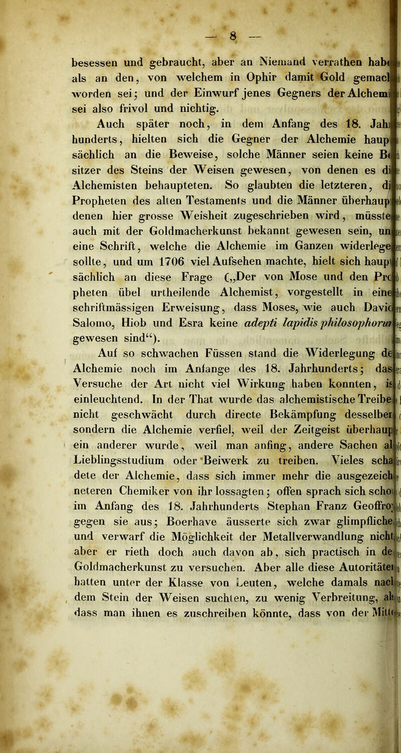 besessen und gebraucht, aber an Niemand verrathen hab« als an den, von welchem in Ophir damit Gold gemacl worden sei; und der Einwurf jenes Gegners derAlchemi sei also frivol und nichtig. Auch später noch, in dem Anfang des 18. Jahi hunderts, hielten sich die Gegner der Alchemie haup i sächlich an die Beweise, solche Männer seien keine B( i sitzer des Steins der Weisen gewesen, von denen es di t Alchemisten behaupteten. So glaubten die letzteren, dj »i Propheten des allen Testaments und die Männer überhaup d( denen hier grosse Weisheit zugeschrieben wird, müsste le auch mit der Goldmacherkunst bekannt gewesen sein, un lei eine Schrift, welche die Alchemie im Ganzen widerlege m sollte, und um 1706 viel Aufsehen machte, hielt sich haupi T sächlich an diese Frage („Der von Mose und den Prc pheten übel urtheilende Alchemist, vorgestellt in eine Jt schriftmässigen Erweisung, dass Moses, wde auch Davic m Salomo, Hiob und Esra keine adepti lapidis philosophoriä: e» gewesen sind“). , b Auf so schwachen Füssen stand die Widerlegung de im Alchemie noch im Anfänge des 18. Jahrhunderts; das irs Versuche der Art nicht viel Wirkung haben konnten, is einleuchtend. In der That wurde das alchemistische Treibe d nicht geschwächt durch directe Bekämpfung desselber (i sondern die Alchemie verfiel, weil der Zeitgeist überhaup [! ein anderer wurde, weil man anfing, andere Sachen al ,öi Lieblingsstudium oder 'Beiwerk zu treiben. Vieles scha in dete der Alchemie, dass sich immer mehr die ausgezeich i neteren Chemiker von ihr lossagten; offen sprach sich schoi d im Anfang des 18. Jahrhunderts Stephan Franz GeofiFro; j], gegen sie aus; Boerhave äusserte sich zwar glimpfliche [j] und verwarf die Möglichkeit der Metallverwandlung nicht aber er rieth doch auch davon ab, sich practisch in de Goldmacherkunst zu versuchen. Aber alle diese Autoritätei hatten unter der Klasse von Leuten, welche damals nacl dem Stein der Weisen suchten, zu wenig Verbreitung, aliisz, dass man ihnen es zuschreiben könnte, dass von der Mittifc] 1