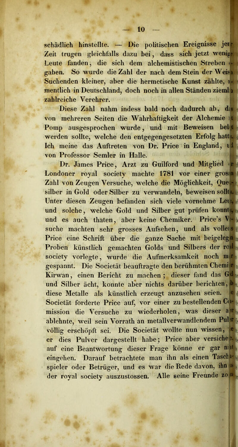 schädlich hinstellte. — Die politischen Ereignisse jer|jl Zeit trugen gleichfalls dazu bei, dass sich jetzt wenig® Leute fanden, die sich dem alchemistischen Streben iBil gaben. So wurde die Zahl der nach dem Stein der Weis® Suchenden kleiner, aber die hermetische Kunst zählte, iw mentlich in Deutschland, doch noch in allen Ständen ziemljl i zahlreiche Verehrer. 0 Diese Zahl nahm indess bald noch dadurch ab, d|h« von mehreren Seiten die Wahrhaftigkeit der Alchemie i|fl| Pomp ausgesprochen wurde, und mit Beweisen bei®! werden sollte, welche den entgegengesetzten Erfolg hatt^ Ich meine das Auftreten von Dr. Price in England, ih von Professor Semler in Halle. ||L Dr. James Price, Arzt zu Guilford und Mitglied Londoner royal society machte 1781 vor einer grosÄ| Zahl von Zeugen Versuche, welche die Möglichkeit, Que», Silber in Gold oder Silber zu verwandeln, beweisen sollt» Unter diesen Zeugen befanden sich viele vornehme Lei» und solche, welche Gold und Silber gut prüfen könnt und es auch thaten, aber keine Chemiker. Price’s V suche machten sehr grosses Aufsehen, und als vollei Price eine Schrift über die ganze Sache mit beigeleg Proben künstlich gemachten Golds und Silbers der ro society vorlegte, wurde die Aufmerksamkeit noch m gespannt. Die Societät beauftragte den berühmten Chemi Kirwan, einen Bericht zu machen; dieser fand das G und Silber ächt, konnte ab*er nichts darüber berichten, diese Metalle als künstlich erzeugt anzusehen seien. Societät forderte Price auf, vor einer zu bestellenden C( mission die Versuche zu wiederholen, was dieser a|^( ablehnte, weil sein Vorrath an metallverwandlendem Pul :r völlig erschöpft sei. Die Societät wollte nun wissen, e j er dies Pulver dargestellt habe; Price aber versiehe^ auf eine Beantwortung dieser Frage könne er gar nitjtV eingehen. Darauf betrachtete man ihn als einen Tascl; i*||(| Spieler oder Betrüger, und es war die Rede davon, ihn is der royal society auszustossen. Alle seine Freunde