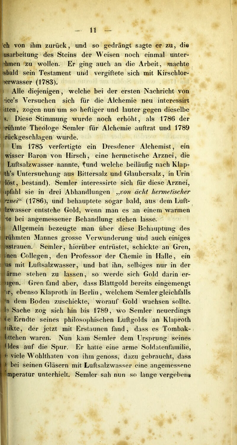 ‘V ri Ich von ihm zurück, und so gedrängt sagte er zu, die pusarbeitung des Steins der Weisen noch einmal unter- phmen zu wollen. Er ging auch an die Arbeit, machte ^ [•sbald sein Testament und vergiftete sich mit Kirschlor- jierwasser (1783). 1 Alle diejenigen, welche bei der ersten Nachricht von rice’s Versuchen sich für die Alchemie neu interessirt itten, zogen nun um so heftiger und lauter gegen dieselbe s. Diese Stimmung wurde noch erhöht, als 1786 der :rühmte Theologe Semler für Alchemie auftrat und 1789 irückgeschlagen wurde. I Um 1785 verfertigte ein Dresdener Alchemist, ein wisser Baron von Hirsch, eine hermetische Arznei, die I Luftsalzwasser nannte, fund welche beiläufig nach Klap- ■th’s Untersuchung aus Bittersalz und Glaubersalz, in Urin löst, bestand). Semler interessirte sich für diese Arznei, ipfahl sie in drei Abhandlungen „von ächt hermetischer rznei“ (1786), und behauptete sogar bald, aus dem Luft- Izwasser entstehe Gold, wenn man es an einem warmen rte bei angemessener Behandlung stehen lasse, i Allgemein bezeugte man über diese Behauptung des rühmten Mannes grosse Verwunderung und auch einiges sstrauen. Semler, hierüber entrüstet, schickte an Gren, inen Collegen, den Professor der Chemie in Halle, ein ms mit Luftsalzwasser, und bat ihn, selbiges nur in der Härme stehen zu lassen, so werde sich Gold darin er- pagen. Gren fand aber, dass Blattgold bereits eingemengt |.;ir, ebenso Klaproth in Berlin, welchem Semler gleichfalls dem Boden zuschickte, worauf Gold wachsen sollte. Sache zog sich hin bis 1789, wo Semler neuerdings <|ie Erndte seines philoso|)hischen Luftgolds an Klaproth nikte, der jetzt mit Erstaunen fand, dass es Tombak- littchen waren. Nun kam Semler dem Ursprung seines *]l(les auf die Spur. Er hatte eine arme Soldatenfamilie, I < viele Wohlthaten von ihm genoss, dazu gebraucht, dass I 5 bei seinen Gläsern mit Luftsalzwasser eine angemessene