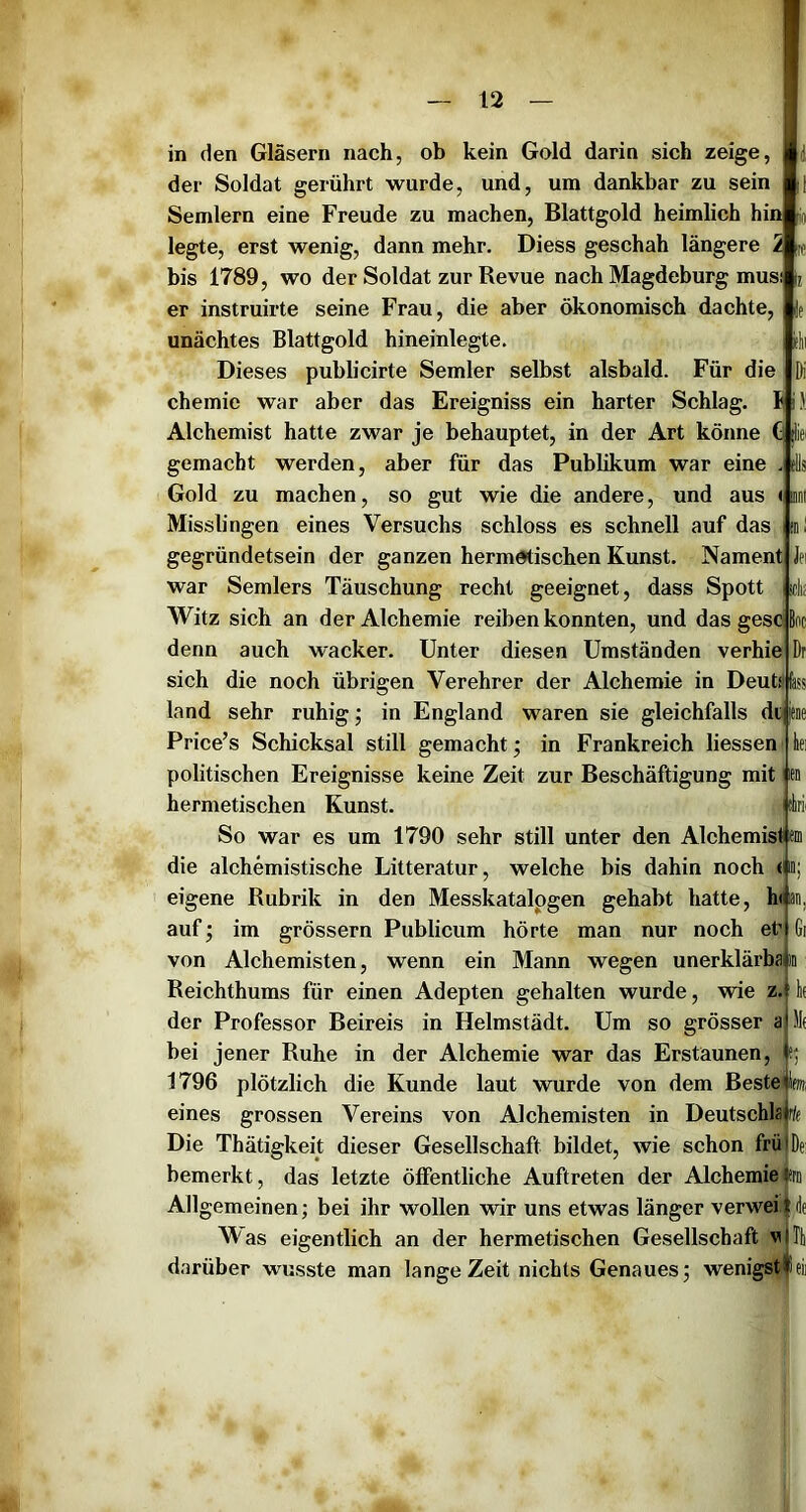 in den Gläsern nach, ob kein Gold darin sich zeige, der Soldat eerührt wurde, und, um dankbar zu sein M K Semlern eine Freude zu machen, Blattgold heimlich hin legte, erst wenig, dann mehr, Diess geschah längere 2 bis 1789, wo der Soldat zur Revue nach Magdeburg musi er instruirte seine Frau, die aber ökonomisch dachte, unächtes Blattgold hineinlegte. iclii Dieses publicirte Semler selbst alsbald. Für die Di Chemie war aber das Ereigniss ein harter Schlag. S i}! Alchemist hatte zwar je behauptet, in der Art könne ^ ;liei gemacht werden, aber für das Publikum war eine . tUs Gold zu machen, so gut wie die andere, und aus <i mt Misslingen eines Versuchs schloss es schnell auf das ml gegründetsein der ganzen hermetischen Kunst. Nament Jei war Semlers Täuschung recht geeignet, dass Spott idi: Witz sich an der Alchemie reiben konnten, und das gesc Bnc Dr kei itirii Gi denn auch wacker. Unter diesen Umständen verhie sich die noch übrigen Verehrer der Alchemie in Deuts'fass land sehr ruhig; in England waren sie gleichfalls di Price’s Schicksal still gemacht; in Frankreich liessen politischen Ereignisse keine Zeit zur Beschäftigung mit hermetischen Kunst. So war es um 1790 sehr still unter den Alchemist ' die alchemistische Litteratur, welche bis dahin noch (uü eigene Rubrik in den Messkatalpgen gehabt hatte, h< an auf; im grössern Publicum hörte man nur noch et’ von Alchemisten, wenn ein Mann wegen unerklärbain Reichthums für einen Adepten gehalten wurde, wie z. der Professor Beireis in Helmstädt. Um so grösser a bei jener Ruhe in der Alchemie war das Erstaunen, 1796 plötzlich die Kunde laut wurde von dem Beste eines grossen Vereins von Alchemisten in Deutschlajrff Die Thätigkeit dieser Gesellschaft bildet, wie schon frülDei bemerkt, das letzte ölFentliche Auftreten der Alchemie tfrii Allgemeinen; bei ihr wollen ’wir uns etwas länger verwei | de Was eigentlich an der hermetischen Gesellschaft vlTt darüber wusste man lange Zeit nichts Genaues; wenigstfeii km,