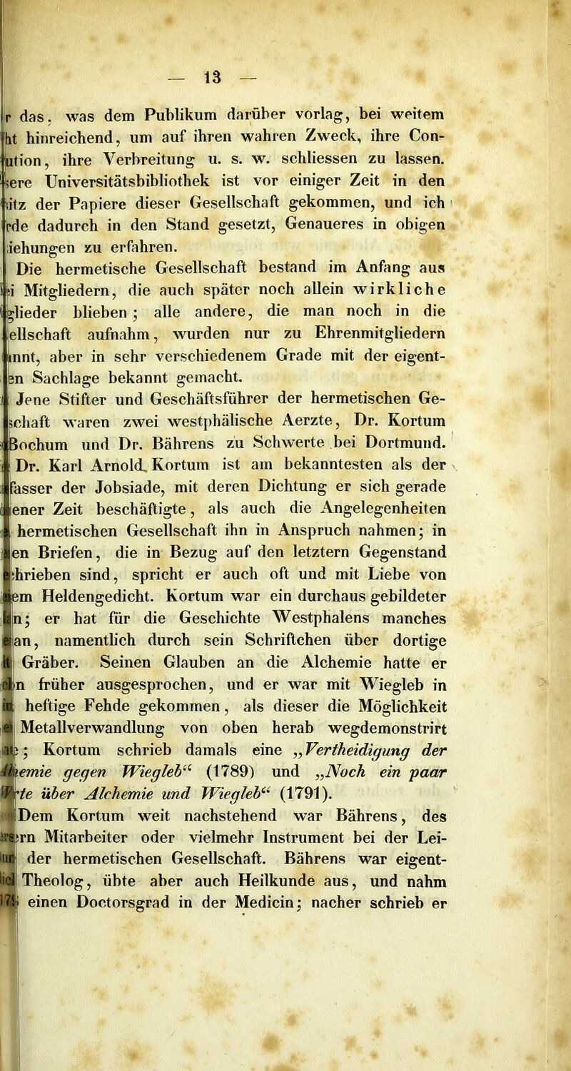 r das, was dem Publikum darüber vorlag, bei weitem [it hinreichend, um auf ihren wahren Zweck, ihre Con- ution, ihre Verbreitung u. s. w. schliessen zu lassen, sere Universitätsbibliothek ist vor einiger Zeit in den i;itz der Papiere dieser Gesellschaft gekommen, und ich We dadurch in den Stand gesetzt, Genaueres in obigen iehungen zu erfahren. Die hermetische Gesellschaft bestand im Anfang aus si Mitgliedern, die auch später noch allein wirkliche Rheder blieben ; alle andere, die man noch in die ellschaft aufnahm, wurden nur zu Ehrenmitgliedern innt, aber in sehr verschiedenem Grade mit der eigent- 3n Sachlage bekannt gemacht. Jene Stifter und Geschäftsführer der hermetischen Ge- chaft waren zwei westphälische Aerzte, Dr. Kortum Bochum und Dr. Bährens zu Schwerte bei Dortmund. Dr. Karl Arnold, Kortum ist am bekanntesten als der Passer der Jobsiade, mit deren Dichtung er sich gerade lener Zeit beschäftigte, als auch die Angelegenheiten hermetischen Gesellschaft ihn in Anspruch nahmen j in en Briefen, die in Bezug auf den letztem Gegenstand hrieben sind, spricht er auch oft und mit Liebe von Bm Heldengedicht. Kortum war ein durchaus gebildeter ; er hat für die Geschichte Westphalens manches n, namentlich durch sein Schriftchen über dortige Gräber. Seinen Glauben an die Alchemie hatte er n früher ausgesprochen, und er war mit Wiegleb in heftige Fehde gekommen, als dieser die Möglichkeit Metallverwandlung von oben herab wegdemonstrirt Kortum schrieb damals eine „Vertheidigung der Ihemie gegen Wiegleb’^ (1789) und „Noch ein paar te über Alchemie und Wiegleb'^^ (1791). ' I Dem Kortum weit nachstehend war Bährens, des issirn Mitarbeiter oder vielmehr Instrument bei der Lei- iun der hermetischen Gesellschaft. Bährens war eigent- Hc],Theolog, übte aber auch Heilkunde aus, und nahm J7f einen Doctorsgrad in der Medicin; nacher schrieb er