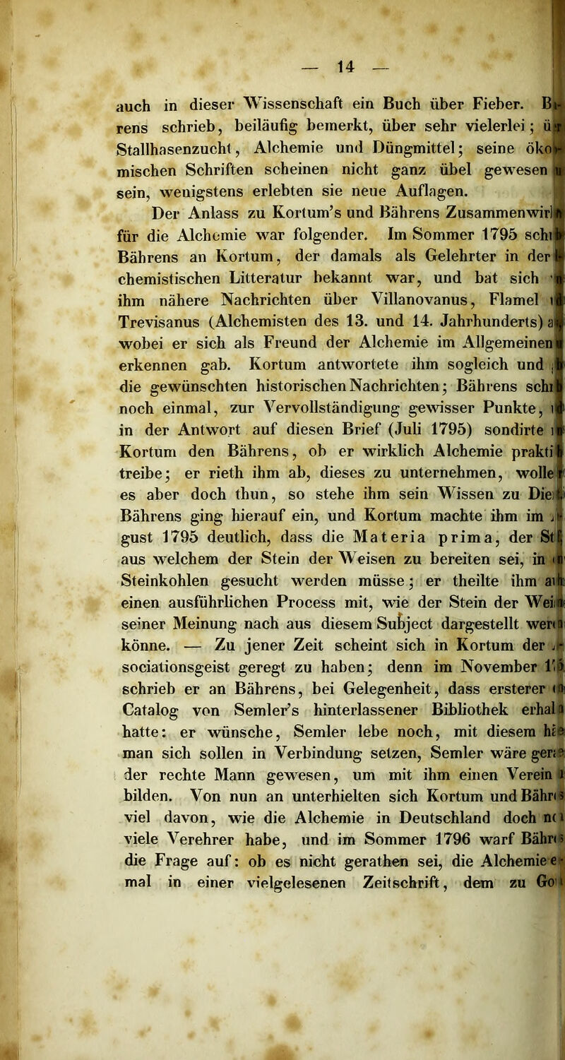 auch in dieser Wissenschaft ein Buch über Fieber. Bm rens schrieb, beiläufig bemerkt, über sehr vielerlei; ü|i| Stallhasenzucht, Alchemie und Düngmittel; seine ökoll mischen Schriften scheinen nicht ganz übel gewesen ■ sein, wenigstens erlebten sie neue Auflagen. j; Der Anlass zu Kortum’s und Bährens Zusammenwirljl für die Alchemie war folgender. Im Sommer 1795 schi Bährens an Kortum, der damals als Gelehrter in der chemistischen Litteratur bekannt war, und bat sich v ihm nähere Nachrichten über Villanovanus, Flamel v Trevisanus (Alchemisten des 13. und 14. Jahrhunderts) a wobei er sich als Freund der Alchemie im Allgemeinen erkennen gab. Kortum antwortete ihm sogleich und | die gewünschten historischen Nachrichten; Bährens seht noch einmal, zur Vervollständigung gewisser Punkte, t in der Antwort auf diesen Brief (Juli 1795) sondirte i Kortum den Bährens, ob er wirklich Alchemie prakti treibe; er rieth ihm ab, dieses zu unternehmen, wolle es aber doch thun, so stehe ihm sein Wissen zu Dies Bährens ging hierauf ein, und Kortum machte ihm im jii gust 1795 deutlich, dass die Materia prima, der StI aus welchem der Stein der Weisen zu bereiten sei, in il Steinkohlen gesucht werden müsse; er theilte ihm ai| einen ausführlichen Process mit, wie der Stein der Weiif seiner Meinung nach aus diesem Suf»ject dargestellt werdii könne. — Zu jener Zeit scheint sich in Kortum der sociationsgeist geregt zu haben; denn im November F&, schrieb er an Bährens, bei Gelegenheit, dass ersterer <0i Catalog von SemleFs hinterlassener Bibliothek erhalo hatte: er wünsche, Semler lebe noch, mit diesem hie man sich sollen in Verbindung setzen, Semler wäre ger<e der rechte Mann gewesen, um mit ihm einen Verein i bilden. Von nun an unterhielten sich Kortum und Bahnt viel davon, wie die Alchemie in Deutschland doch nn viele Verehrer habe, und im Sommer 1796 warf Bähns die Frage auf: ob es nicht gerathen sei, die Alchemiee* mal in einer vielgelesenen Zeitschrift, dem zu Go»