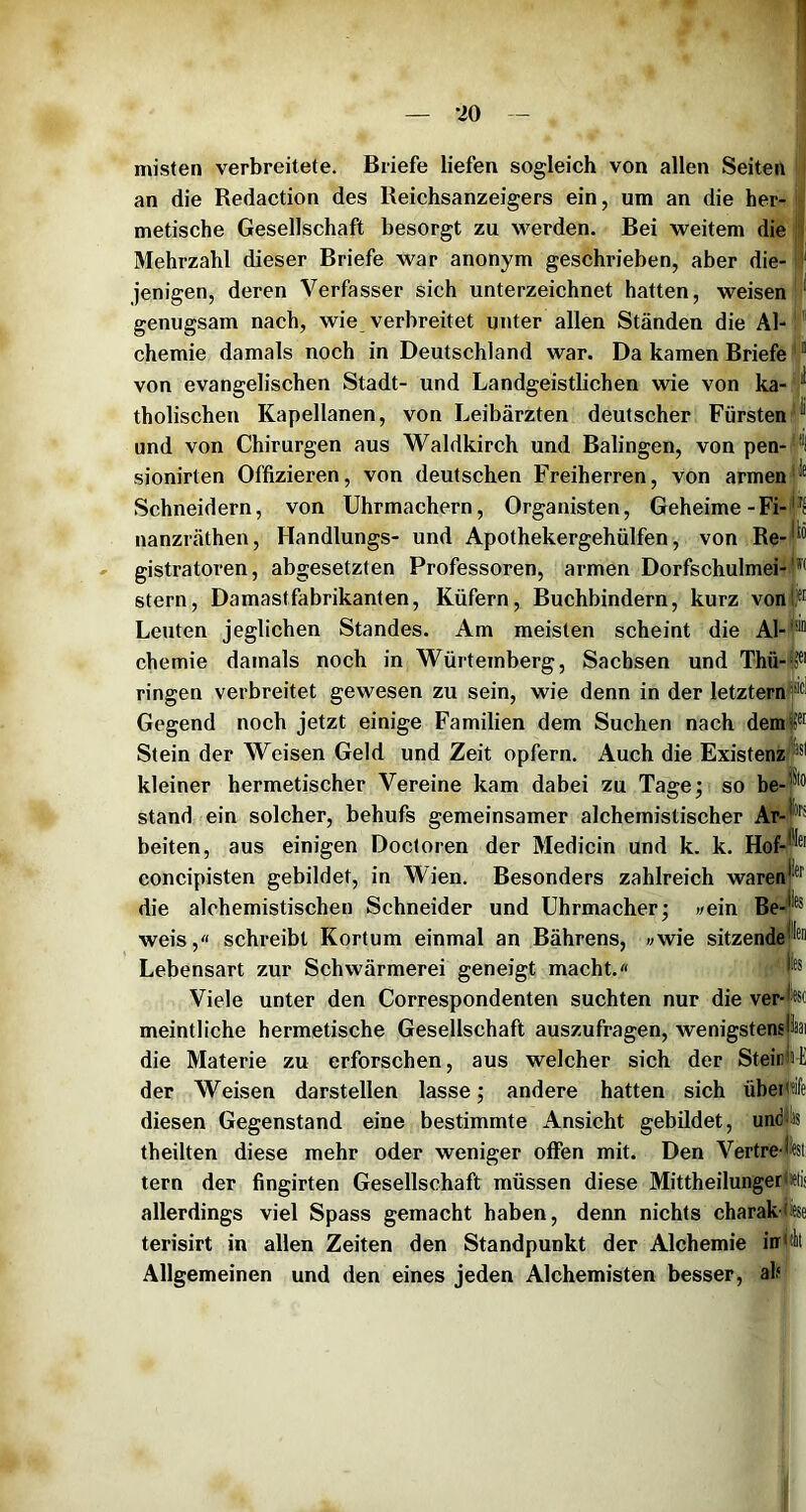 misten verbreitete. Briefe liefen sogleich von allen Seiten an die Redaction des Reichsanzeigers ein, um an die her- metische Gesellschaft besorgt zu werden. Bei weitem die Mehrzahl dieser Briefe war anonym geschrieben, aber die- jenigen, deren Verfasser sich unterzeichnet hatten, weisen genugsam nach, wie verbreitet unter allen Ständen die Al-1 Chemie damals noch in Deutschland war. Da kamen Briefe * ” von evangelischen Stadt- und Landgeistlichen wie von ka- / tholischen Kapellanen, von Leibärzten deutscher Fürsten und von Chirurgen aus Waldkirch und Balingen, von pen- '*'l sionirten Offizieren, von deutschen Freiherren, von armen* Schneidern, von Uhrmachern, Organisten, Geheime-Fi- nanzräthen, Handlungs- und Apothekergehülfen, von Re-r® gistratoren, abgesetzten Professoren, armen Dorfschulmei- Stern, Damastfabrikanten, Küfern, Buchbindern, kurz von|i™ Leuten jeglichen Standes. Am meisten scheint die Al- chemie damals noch in Würtemberg, Sachsen und Thü-fP ringen verbreitet gewesen zu sein, wie denn in der letztem Gegend noch jetzt einige Familien dem Suchen nach dem Stein der Weisen Geld und Zeit opfern. Auch die Existenzl kleiner hermetischer Vereine kam dabei zu Tage; so be-| stand ein solcher, behufs gemeinsamer alchemistischer Ar-j®* beiten, aus einigen Doctoren der Medicin und k. k. Hof-* concipisten gebildet, in Wien. Besonders zahlreich waren die alohemistischen Schneider und Uhrmacher; vein Be-j'® weis,« schreibt Kortum einmal an Bährens, »wie sitzende'™ Lebensart zur Schwärmerei geneigt macht.« N Viele unter den Correspondenten suchten nur die ver-|ßo meintliche hermetische Gesellschaft auszufragen, wenigstenslaai die Materie zu erforschen, aus welcher sich der SteinkE der Weisen darstellen lasse; andere hatten sich übei^tife diesen Gegenstand eine bestimmte Ansicht gebildet, uncfias theilten diese mehr oder weniger offen mit. Den Vertre fet tern der fingirten Gesellschaft müssen diese MittheilungerjJelis allerdings viel Spass gemacht haben, denn nichts charak-liese terisirt in allen Zeiten den Standpunkt der Alchemie inri Allgemeinen und den eines jeden Alchemisten besser, alf