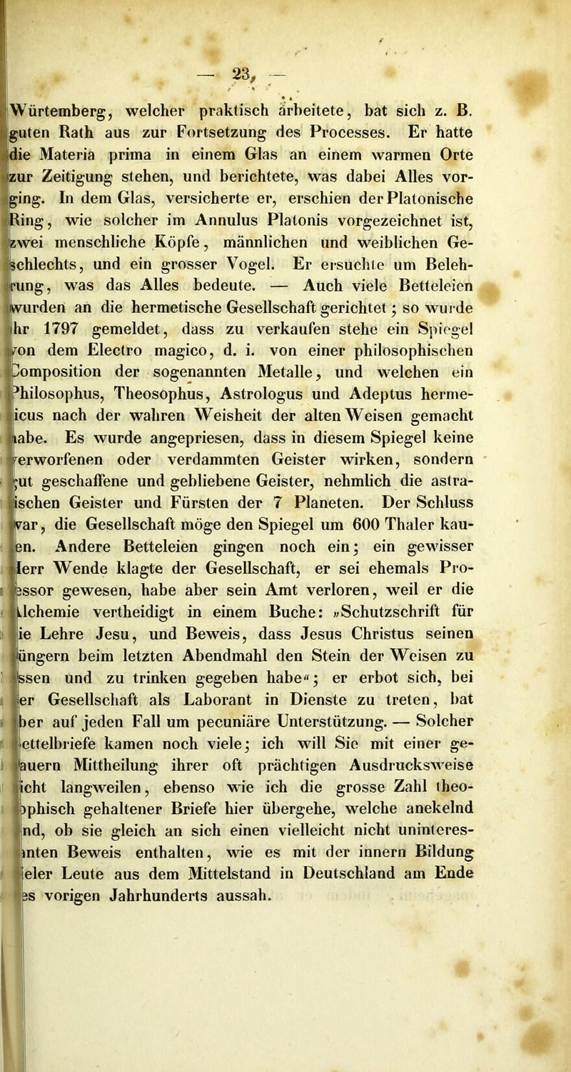 iWürtemberg, welcher praktisch ärbeitete, bat sich z. B. guten Rath aus zur Fortsetzung des Processes. Er hatte die Materia prima in einem Glas an einem warmen Orte teur Zeitigung stehen, und berichtete, was dabei Alles vor- l^ing. In dem Glas, versicherte er, erschien der Platonische tlRing, wie solcher im Annulus Platonis vorgezeichnet ist, ijizwei menschliche Köpfe, männlichen und weiblichen Ge- iljschlechts, und ein grosser Vogel. Er ersuchte um Beleh- pfung, was das Alles bedeute. — Auch viele Betteleien (wurden an die hermetische Gesellschaft gerichtet; so wurde hr 1797 gemeldet, dass zu verkaufen stehe ein Spiegel iron dem Electro magico, d. i. von einer philosophischen Komposition der sogenannten Metalle, und welchen ein philosophus, Theosophus, Astrologus und Adeptus herme- (icus nach der wahren Weisheit der alten Weisen gemacht I labe. Es wurde angepriesen, dass in diesem Spiegel keine Verworfenen oder verdammten Geister wirken, sondern i;ut geschaffene und gebliebene Geister, nehmlich die astra- Ijischen Geister und Fürsten der 7 Planeten. Der Schluss rar, die Gesellschaft möge den Spiegel um 600 Thaler kau- en. Andere Betteleien gingen noch ein; ein gewisser lerr Wende klagte der Gesellschaft, er sei ehemals Pro- Ei essor gewesen, habe aber sein Amt verloren, weil er die 3 tlchemie vertheidigt in einem Buche: wSchutzschrift für ti| ie Lehre Jesu, und Beweis, dass Jesus Christus seinen II üngern beim letzten Abendmahl den Stein der Weisen zu 1'I ssen und zu trinken gegeben habe«; er erbot sich, bei ijier Gesellschaft als Laborant in Dienste zu treten, bat atjper auf jeden Fall um pecuniäre Unterstützung. — Solcher ' ii ettelbi-iefe kamen noch viele; ich will Sie mit einer ge- 11| auern Mittheilung ihrer oft prächtigen Ausdrucksweise Iicht langweilen, ebenso wie ich die grosse Zahl (heo- aphisch gehaltener Briefe hier übergehe, welche anekelnd ^ lind, ob sie gleich an sich einen vielleicht nicht uninteres- ijiimten Beweis enthalten, wie es mit der innern Bildung iWfeler Leute aus dem Mittelstand in Deutschland am Ende ffVis vorigen Jahrhunderts aussah.