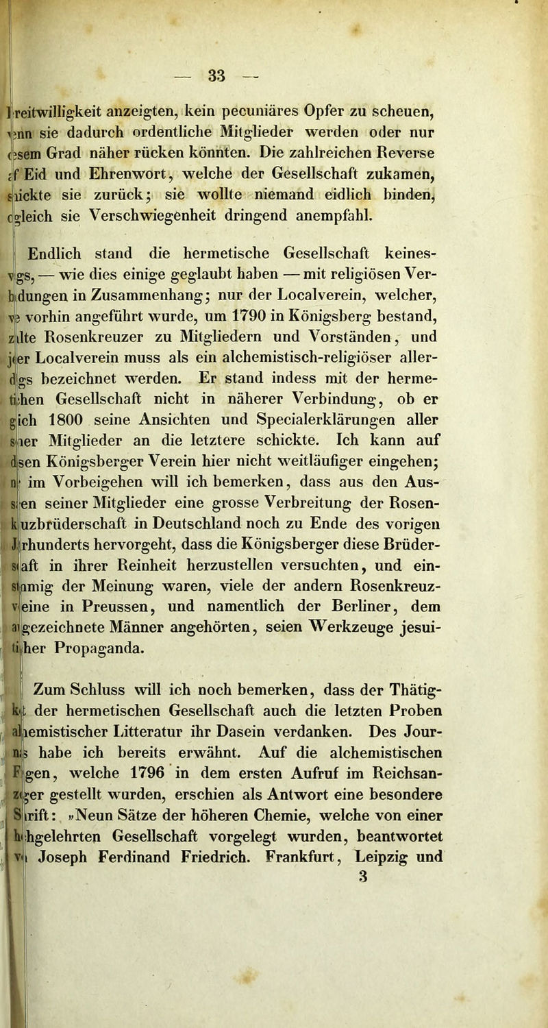 reitwilligkeit anzeigten, kein pecuniäres Opfer zu scheuen, nn sie dadurch ordentliche Mitglieder werden oder nur sem Grad näher rücken könnten. Die zahlreichen Reverse Eid und Ehrenwort, welche der Gesellschaft zukamen, lackte sie zurück; sie wollte niemand eidlich binden, qkeich sie Verschwiegenheit dringend anempfahl. I Endlich stand die hermetische Gesellschaft keines- v’gs, — wie dies einige geglaubt haben — mit religiösen Ver- b|dungen in Zusammenhang; nur der Local verein, welcher, \p vorhin angeführt wurde, um 1790 in Königsberg bestand, zjdte Rosenkreuzer zu Mitgliedern und Vorständen, und jier Localverein muss als ein alchemistisch-religiöser aller- dgs bezeichnet werden. Er stand indess mit der herme- tihen Gesellschaft nicht in näherer Verbindung, ob er gich 1800 seine Ansichten und Specialerklärungen aller sler Mitglieder an die letztere schickte. Ich kann auf fen Königsberger Verein hier nicht weitläufiger eingehen; im Vorbeigehen will ich bemerken, dass aus den Aus- sien seiner Mitglieder eine grosse Verbreitung der Rosen- kiuzbrüderschaft in Deutschland noch zu Ende des vorigen J.rhunderts hervorgeht, dass die Königsberger diese Brüder- sJaft in ihrer Reinheit herzustellen versuchten, und ein- sdimig der Meinung waren, viele der andern Rosenkreuz- vfeine in Preussen, und namentlich der Berliner, dem ajgezeichnete Männer angehörten, seien Werkzeuge jesui- ti|her Propaganda. j Zum Schluss will ich noch bemerken, dass der Thätig- k|; der hermetischen Gesellschaft auch die letzten Proben 1’^ Wiemistischer Ijitteratur ihr Dasein verdanken. Des Jour- n?5 habe ich bereits erwähnt. Auf die alchemistischen F gen, welche 1796 in dem ersten Aufruf im Reichsan- z( ;er gestellt wurden, erschien als Antwort eine besondere S irift: wNeun Sätze der höheren Chemie, welche von einer hhgelehrten Gesellschaft vorgelegt wurden, beantwortet ^ v<i Joseph Ferdinand Friedrich. Frankfurt. ! Leipzig und 3