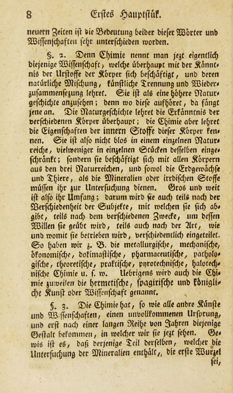 neuern feiten ift feie Sßebeutung betbec biefec SEBotter unb SBifjenfchafteu fefjr unterfchteben worben. §. a. ©enn C()imie nennt man jejt eigentlich biejenigeSBiffenfcfjaft/ welche überhaupt mit ber Äünnt* niß ber Urfloffe ber Äorpet ftch befdjaftigt, unb beren natürliche üOlifchung, fünfilidje Trennung unb SBiebet* jufammenfejung lehret. «Sie ift alß eine höhere Statur» gefd)ichte anjufeljen; benn wo biefe aufhoret/ ba fangt jene an. ©ie öiaturgefcfjicfjte lehret bie ©rfanntniß ber »erfebiebenen Äorper überhaupt; bie (Shimie aber lehret bie Sigenfchaften ber innent ©toffe biefer Äorper fen* nen. @ie ift alfo nicht bloß in einem einzelnen Statut* reiche/ bielweniger in einjelnen ©tücfen beffelben einge* fchranft; fonbern jte befchaftigt fict> mit allen Äotpern auß ben brei Siaturreichen / unb fowol bie ©rbgewacbfe unb SQtcre > alß SDtineralien ober irrbifefjen ©toffe müffen ihr jur Unterfuthung bienen, ©roß unb weit ift alfo ihr Umfang; batum wirb fee auch teilß nach ber Sßerfchiebenheit ber ©ubjefte/ mit welchen fie fich ab* gibt, teilß nach hem berfd)iebenen S^ecfe/ um beffen SGBitlen jie geübt wirb/ teilß auch nach ber 2lrt/ wie unb womit fie betrieben wirb, berfcf)iebentlich eingeteilet. ©o haben wir j. $3. bie metallurgifcfK/ mechanifche/ hfonomifche/ bofimaftifche / pharmaceutifche, patholo* gifdie, theoretifche/ praflifdje/ pprotechnifdje / haloted)* nifdbe ©fjimle u. f. w. Uebrigenß wirb auch bie ©Ipi* mie juweifen bie f)etmettfd)e, fpagidfthe unb fhtittfli* d)e Sfunfi ober <3Biffsnfdjafc genannt. x $. g. ©ie ©h<m*e hat/ fo wie alle anbre fünfte unb 5B jTenfdjaften, einen unbollfommenen Urfprung/ unb erjt nad) einer langen SHeihe bon 3a{>ren bie/enige ©eftalt befommen, in welcher wir fte jejt fehen. ©e* wiß ift eß/ baß berjenige £eil berfelben/ weldjer bie Unterfuthung ber SOtineralten enthalt/, bie erfte Sßurjel