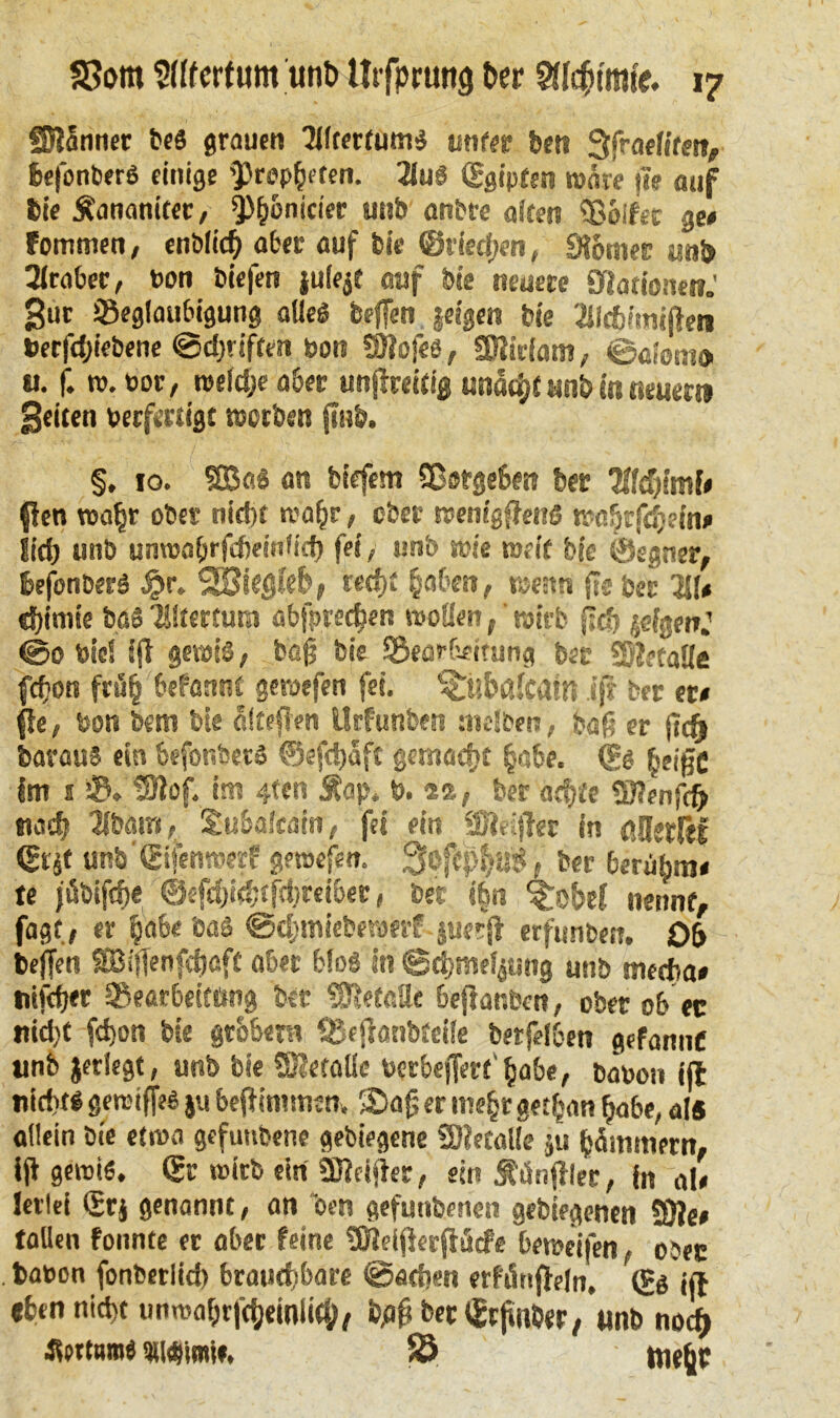 SJiSnner be« grauen Tlltetfums unter ben 3fraefiten, hefonber« einige 'Propheten. 21u« ©gipten wäre ;ie auf Die Äananiter, ^)^onicier unb anbrc aicen Bolfet ge# fommen, enblich aber auf bie ©riechen, «Römer unb Araber, t>on biefen juie^f auf bie neuere Olationen.' gut Beglaubigung alle« beffen §eigen bie Jllchimiflen Uerfdjiebene 0d)riften bon SÜiofe«, Sföirfam, 0«lom» u. f. ro.bor, roefdje aber unjlreitig una^t unb in neuern geilen berfertigt nscrben jinb. §, 10. $£Ba« an tiefem Sßsrgeben ber llid)imU ften wahr ober nidn reahr, ober reemgffrus mahrfchein# Jid) unb unwabrfdjeinfid) fei, unb wie weif b(e ©egner, hefonber« fjr, S£Stegk&, reef)£ haben, rueun fteber HU d)imie bsS Tiltertura abfnechen «sollen, wirb geh jefgenj <00 biel iji geiol«, bö§ bie Bearbeitung bet 2}?etaKe fefjon frö§ befannt geroefen fei. ^ubßfcatn ijr brr er# fle, bon bem bie älteren Urfunben melben, tag er barau« ein befor.bet« ©efchaft getnaefjt §abe. ©« heiße im s B. tSlof. im 4tcn Äap* b. 2?,, ber achte «ßJenfcfr Mail 2ibäm, Siu&afcäitr, fei ein äftrijbr in ßJJejßf QHt unb ©ifenroerf gewefe». 3ofephag, ber beruhen# te jübifch« ®efd)i$ffct)reib<r» ber i|n ^obei nennt, fagf, er habe ba« 0d;mieberaerf juerjl erfunben. Ob beffen Söiflenfchaft aber bfog it? @chmel$ung unb medba# nifeger Bearbeitung ber Metalle beßanben, ober ob ec nicht fd)on bie grobem Seffönbtctle betfelben gefannC unb jerlegt, unb bie SKetaüe berbejTerf' habe, tabon ijt nicht«gerciffe« jubeßimmen. SDajjerme^rget^anhabe,als allein bie etroa gefuttbene gebiegene SDIetalle ju hämmern, iß getoi«. ©r wirb ein 9Heißer, ein SMnßle’r, in al# lerlei ©r j genannt, an “oen gefunbenen gebiegenen SÖ?e# fallen fonnte er aber feine «Oieißerßäcfe betoeifen, ober fcabon fonberlieh brauchbare 0aehen erfänßeln, ©g jß «hen nicht unmahrfcheinlkp, tyß betonter/ unb noch ««tarn« «isbimt», 58