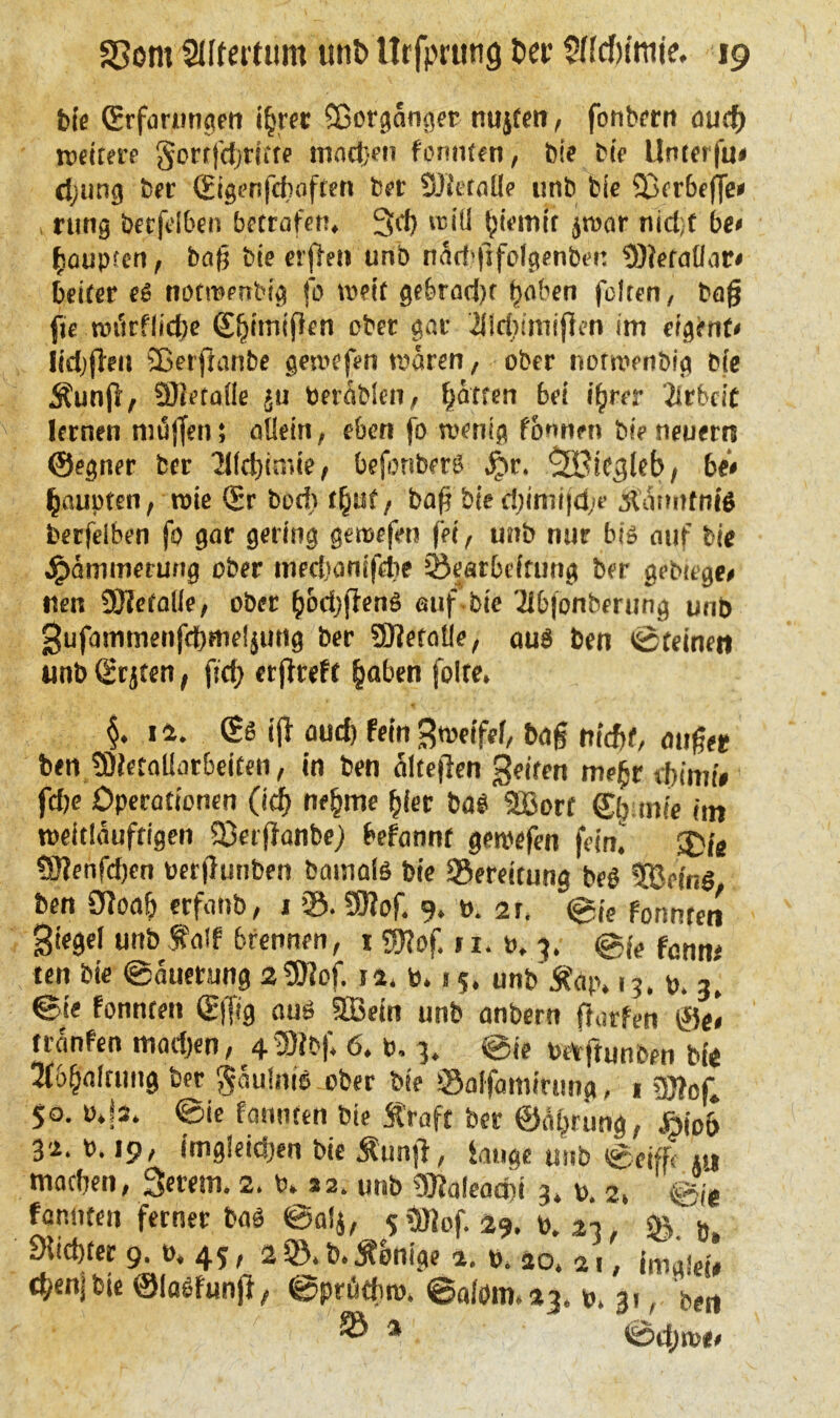 bie (Störungen i§rer Sßorgcinger nujfen, fonhrrn and) nettere Sorr|cfyrttfe machen formten, Die bie Unterfu# d;ung ber (Eigenfefwften ber SDietaüe unb bie 23er6ejje* rung berfelben betrafen* 3cf> vr>iü tjiemir $war nid;f be* fcoupten, bafj bie erjlen unb näd^fifolgenben $)?efallar* beiter eß notroerrbig fo mit gebrad)t f)aben feiten, ba§ jtfi.wtfrflidje (S^imifen ober gar iliddmifien im eigene lid;flea SBerftanbe gewefen waren, ober norwenbig bie Äunfl, SÖieföüe ju berablen, Ratten bei i^rer 'iirbrit lernen nn3|fen; allein , eben fo wenig formen bie neuem ©egner ber 21(ct)imie, befonberß §r, ^SBicgleb, bi* fyauptm, wie (Sr bedu^nt, baf bie d;imijd;e Äatmfnlß berfelben fo gar gering gewefen fei/ unb nur biß auf bie Dämmerung ober medjamfebe Bearbeitung ber gebtege# tten SDietalle, ober (jod)fienß auf bie 2lbfonbmmg unb gufammenfd)meljung ber Metalle, auß ben töteinm unb (Srjten, fd; erjfreft £aben folte* $. 1 a. & tji aud) fein Btoeifef, bog augee ben tDietaUorbeifen, in ben älteften feiten me(jr tbimi* fcfje Operationen (tdj ne§me (jiet ba$ 2ßorf ©^mte im tpeitläuftigen SerjJanbe) befannf gercefen fein.’ 3ye 9J?enfd)cn Perflunben bainolö bie Bereitung beö Sfoefng ben 0ioa| erfattb, 1 ’S. SOiof. 9. p. 2t. Sie fonnten giegel unb f a?f brennen, 1 ?0?of. 11. p, 3. fötJnj ten bie ©auetung 29)?of. 11. p. 15. unb'Äap. 1?. p. 3* @te fonnten (Ejfig auö SBein unb anbern fiorfen 0e< tranfen madjen, 4«0lbf, 6. p. 3. ©ie paftunben bi« 5f6§altung ber Fäulnis ober bie Salfamirung, 1 sjflof, $0. P*|s. ©ie fonnten bie Ära ft ber ©ä^rung, öio& 34. P. 19, ungleichen bie Äunjl, lange unb ©cifft tu matben, Serem, 2. P. 32. unb 9)?aieacr*i 3. p. 2l Sie fonnten ferner baä ©alj, 5 9Jiof. 29. P. 43, 6. Siebter 9. p. 45, aS.b.Äonige %. p. so. 21, tbenjbte ©laSfunjl, ©prötbro. ©a(öm.43. p. 3,, bert ® a ©d;n><>