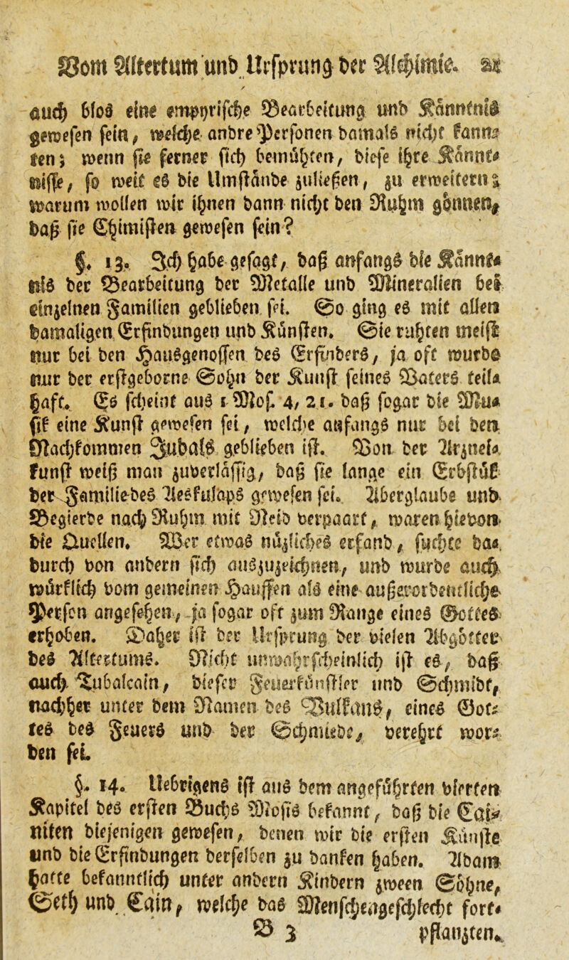 §3om Siltertum unt> Utfpruna tw Stimmte, at / 1 eud) 6(oö ein« empptifdje SBeatbeitung unb Sännfniö gemefen fein, meldje anbre Stofonen bomals nid)f fanns ten$ wenn {je ferner fid) bemä^ten, biefe ifjre Sännt* Kiffe, fo weif «6 bie Utnfiäiibe juliefien, ju erweitern %. warum wollen wie ifnten bann nid;c ben Sfujjtn gönnen# ba|j fie Sfjimijfe» geroefen fein? f. 13.» 3d) §abegefagt, bafj anfangs bfe Sännt« bet ^Bearbeitung bet üftetaile unb SOÜineralien bei einzelnen gamilien geblieben fei. ©o ging es mit allen feamaligen ©rftnbungen unb Sänften, ©ie tilgten meifS: nur bei ben ,£»au§genofFen beS SrfüiberS, ja oft würbe nur bet etjigeborne @o£n bet Sunft feines SÖaferS teil* §aff. ßjs fdjeint aus t 9)tof 4/ 21. bafj fogar bie ü)?u* fif eine Sunjf gewefen fei, welrfte anfangs nut bei ben ßiadjfommen 3ubdlÖ geblieben iff. 93on bet 'Jlrjnef« fünft weijj man $ufecrläffig, bajj fre lange ein (SrbjtäE bet gfimiüebeS ISeSfulapS gewefen fei. Aberglaube unb JBegierbe naef) Slufjn? mit 9Mb berpaart, waren fjiefeo» bie 0uclien, 503 er etwas ndjUdWö erfanb, fucfjce fea«, burd) bon anbern fid) auSjUjeidjnen, unb würbe audj würfltd) bom gemeine!? ibauffen als eine aufjarcrbfiulkfye $«tfen angefefjen, ja fogar ofr jum Stange eines ©ette«; erhoben. ®a^et ist bet Urfpcung bet bielen Qlbgbttce beS Altertums. Olkbf unwaljrffbrinlict) i|t eS, bafj <uid> 'Subalcain, btefet '§eueifunft!er nnb ©dimibf, ttaef)^« unter bem 9iamen beS £5ulfan$, eines ©ot* teS beS geuerö unb bet ©djnueöe,, oere§rf wors ben feL *4- IMtigenS ift aus bem angeführten feierten Sapitel beS erfren ©ucks SOioftS befannt, bafj bie Cat» tuten biejenigen gewefen, besten wir bie erften Sunfle unb bie ©rfinbungen berfeluen $u banfen fjaben. Tlbai» ^afte befaunflid) unter anbern Sinbern jween (£bl)ne, 0et() unb Catn# welche bas 2flenf($Maefd;fecf)t fort« ö 3 pßmijten..