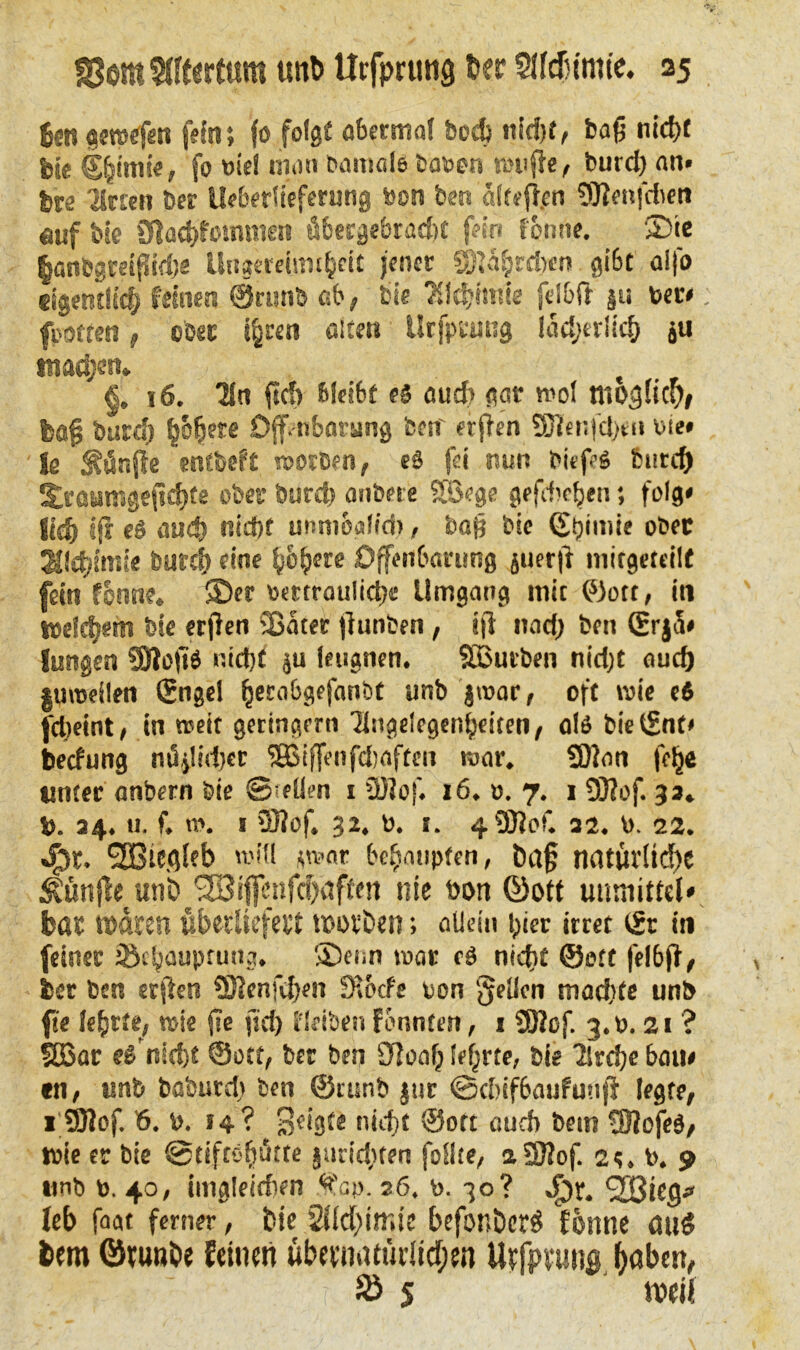 fett großen fein; fo folge abertnal bod) ttid)t, baß nicht feie fo viel man bamal« baten muffe, burd) an» fee Titten ber IMertieferung feon feen affsfien 9Jfenfdien auf bie Snach’fommen fi6ergebrad)t fein fonne. ©ie §anfegreißid)e Ungtretmi&cit jener Sftafedw <ji6t a!fo eigentlich feinen ©runb ab, bie Alchimie felbft ju feere. fivotten, ober t^ren ölten Urfptiing ladjerlich ju inanen» §. 16. Tin ft cf) ßleibf e5 oud) gar mol möglich, laß bare!) pbere Offenbarung feen' etjfen SJlenfdjen feie» fg fünfte entfeeft roorfeen, eö fei nun feitßs burd) fjeaumgefiefee ober burd) anfeere STSege gefd)efen; folg» Sich tfr el oud) nicht unmoafid), baß feie 0)ii»ie ofeec Alchimie burd) eine h&fere Offenbarung juerfi initgeteilf fein fonne. ©er tmraulich« Umgang mit ©ott, in welkem bie erjlen SSater fi unten, iß nad) feen (Erj5» Jungen SÖIoßb nid)t ju leugnen. Sßuvben nidjt auch |«meilen Sngel fjerabgefanfet unb jmar, oft wie (6 fdteint, in weit geringem Tingelegenfeiteti/ als bie ©nt* beefung nö.jl(d)et SBißenfdiaften mar. SDJon fefe unter anbern feie Sollen i üJJof. 16. o. 7. 1 DJfof. 33. fe. 34.11. f. m. 1 33iof. 32. fe. 1. 430?of. 32. fe. 22. Jpt. SBiCflieb will smar behaupten, haß natürliche ^ünfhunb^ijfenfcbaften nie feott ©ott utimittel* bar waren überliefert worben; allein i;ier irret ©r in feiner ®t|jaupcuitg. ©enn mar c3 nid>£ ©ott felbff, feer feen erftcu ©?cnfd)en SU'cfe ton gellen machte unb ft« lefete, wie ße fid) fieiben fbnnten, 1 5Rcf. 3.0.21 ? SEßar e$ nicht ©ott, ber ben SToof; lehrte, bie Tlrdje bau» «n, unb baburd) feen ©cunb jur ©ebifbaufunß legte, 1 ÜRof. 6. fe. 14? 3c'igte nicht ©oft aud) feem !0?ofeg, wie er bie ©tiftefjikte §urid)ten follte, aSJiof. 2t. fe. 9 unb fe. 40, imgleidien ^'cp. 26. fe. 30 ? #r. Söieg* leb faat ferner, bie befonöcrö fonne au$ fcera Öruwhe feinen übernatürlichen Urfprung hoben, & S weil
