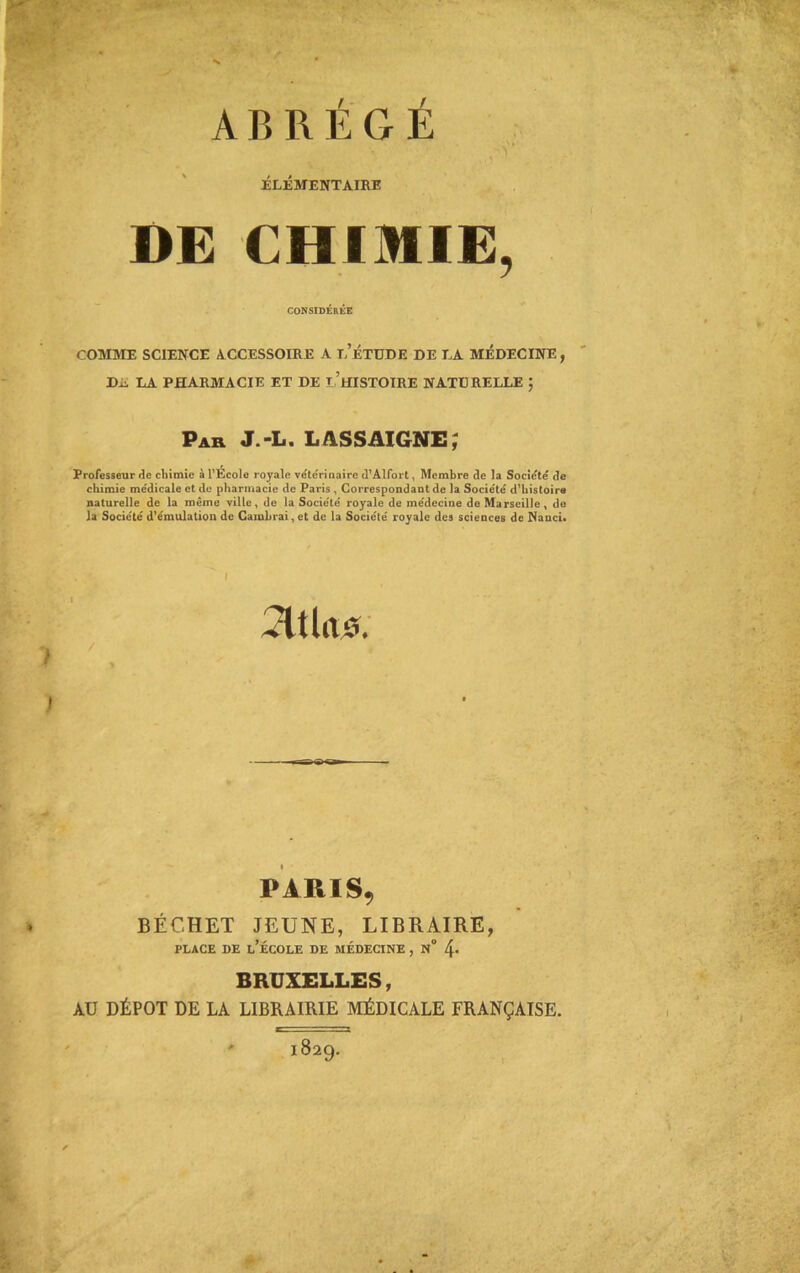 ABRÉGÉ ÉLÉMENTAIRE DE CHIMIE, CONSIDÉRÉE COMME SCIENCE ACCESSOIRE A T,’ÉTUDE DE LA MÉDECINE, Dû LA PHARMACIE ET DE T HISTOIRE NATURELLE ; Par J.-L. LASSAIGNE, Professeur de chimie à l’Ecole royale vétérinaire d’Alfort, Membre de la Société de chimie me'dicale et de pharmacie de Paris , Correspondant de la Société d’histoire naturelle de la même ville, de la Société royale de médecine de Marseille, do la Société d’émulation de Cambrai, et de la Société royale des sciences de Nanci. vltlrts. > 7 , » PARIS, BÉCHET JEUNE, LIBRAIRE, place de l’école de médecine , n“ BRUXELLES, AU DÉPÔT DE LA LIBRAIRIE MÉDICALE FRANÇAISE. ' 1829.