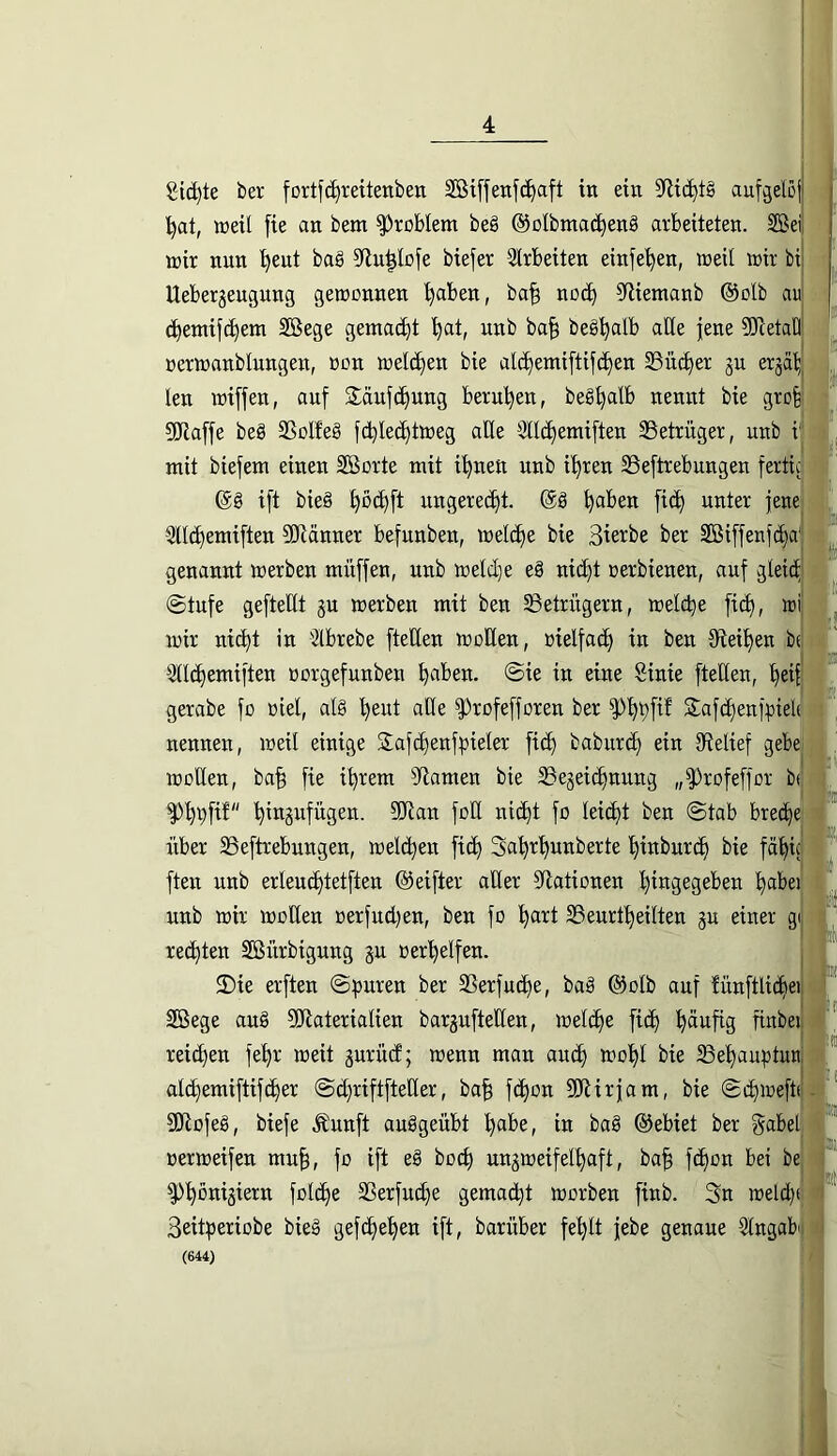 gierte ber fortfi^rettenben 2Bx[fenfd)aft in ein 9flic^l§ aufgel5j| '^at, weil [ie an bem Problem beä ©otbmac^enS arbeiteten. 2öei| U)ir nun '^eut baö 9lu^Iofe biefer 3trbeiten einfe'^en, ireil mir bij Uebergeugung gemonnen ^aben, ba^ ncc^ ^liemanb @otb aui c^entifc^em SSege gemacht '^at, unb ba^ beg^alb aide |ene ^TcetaOl nermanblungen, ücn meieren bie alc^emiftifc^en 33üc^er gu erja^^ len miffen, auf jläuft^ung beru'^en, be§^alb nennt bie gro| SORaffe be§ 2SoIfe§ fc^le^tmeg alle 9ll(^emi[ten SSetrüger, unb i mit biefem einen SBorte mit i^nen unb it)ren SSeftrebungen fertic’ (gg ift bieg ^öct)ft ungerecht, (gg ^aben fi(^ unter jene' 5lld)emiften ?CRänner befunben, melc^e bie Sie^be ber SBiffenfe^aj genannt merben müffen, nnb melc^e eg nic^t rerbienen, auf gleicf| (Stufe geftedt gu merben mit ben ^Betrügern, metebe ficb, mi mir nicht in Slbrebe fteden moden, uielfact) in ben dieiben btj Sdebemiften »ergefunben in «ne Sinie fteden, l gerabe fo ßiel, alg beut ade ^rofefforen ber ^bbP Safcbenfpielt' nennen, meil einige Slafcbenfbieler ficb babureb ein dielief gebe moden, ba^ fie ihrem Flamen bie SSegeiebnung „^rofeffor b< ^bbfi^'' bingufügen. 9!Jtan fod ni(bt fo leiebt ben Stab bre(be über S3eftrebungen, melcbeu ficb Sabrbunberte binbureb bie fabf ften unb erleucbtetften ©eifter ader dlationen bingegeben b^^i^ei unb mir moden oerfud)en, ben fo bnrt SSenrtbeilten gu einer gij rechten Sßürbigung gu oerbelfen. 2)ie erften Spuren ber SSerfuebe, bag @olb auf tünftlicbei! Sßege aug ?diaterialien bargufteden, melcbe ficb bänfig finbei'| reichen febr meit gurüd; menu man auch mobl bie 23ebaubtun,;i alcbemiftifcber Sebriftfteder, ba^ febon ^Jiirfam, bie Scbmeftc'j SKofeg, biefe .^unft auggeübt in bag ®ebiet ber gabel j »ermeifen mu§, fo ift eg boeb nngmeifelbaft, ba^ febon bei bej ^bbnigiern folcbe Sßerfuebe gemacht morben finb. 3n melchc] Seitperiobe bieg gefebeben ift, barüber fehlt febe genaue Stugab' (644)
