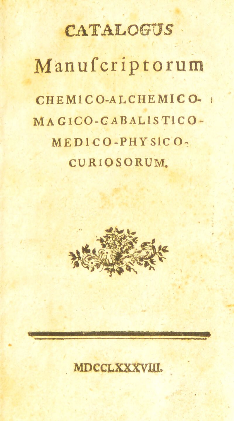 CATALOGUS * f ^ 1 Manufcr iptorum 0 \ CHEM1 C O-ALCHEMICO- i MAGICO-G-ABALISTICO- MEDI CO-PHYS1C O- CURIOSORUM, MDCCLXXXVRI,