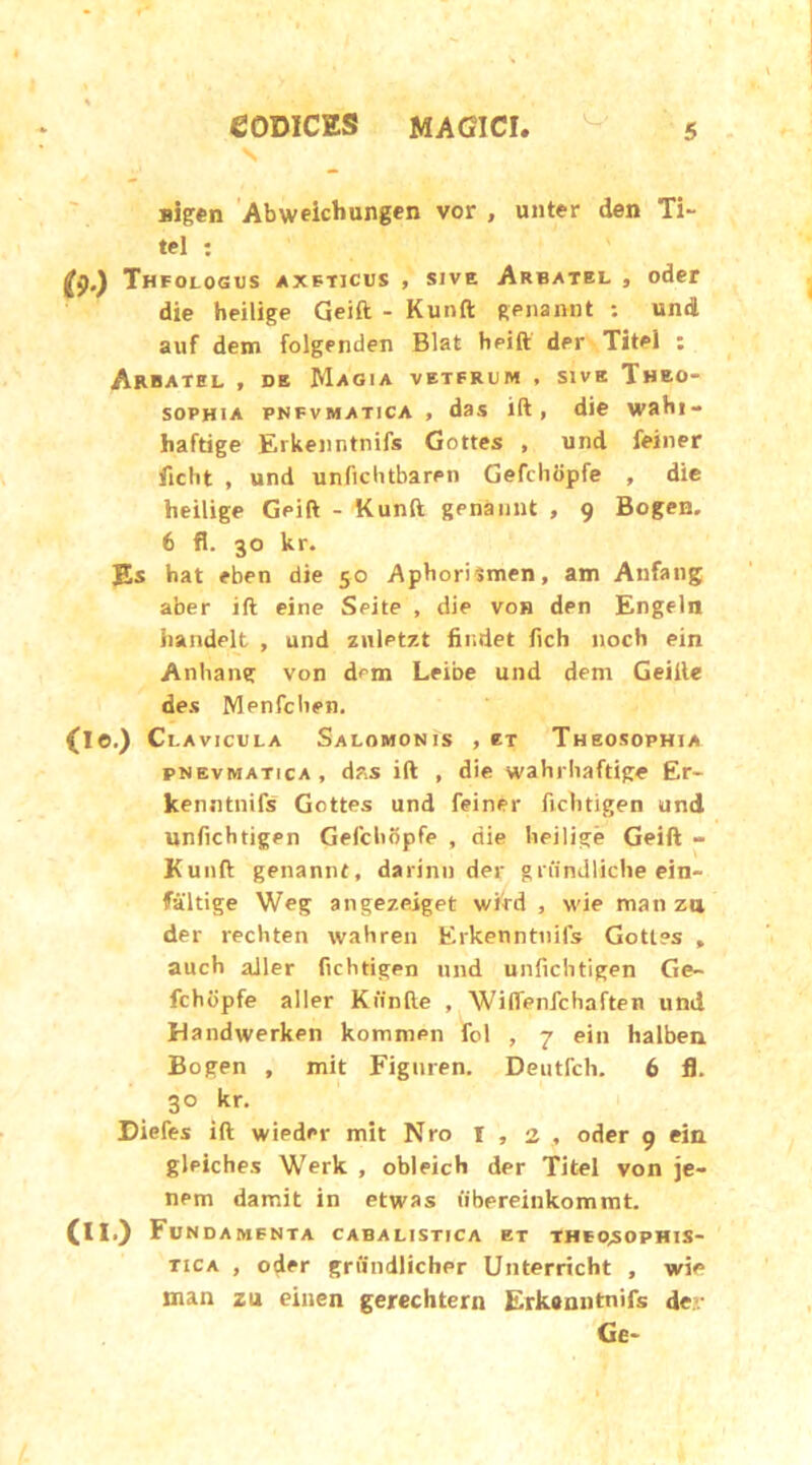 jiigen Abweicbungen vor , unter den Xi- tel : (9-) Thfologus axeticus , sive Arbatel , oder die heilige Geift - Kunft genannt : und auf dem folgenden Blat heift dpi' Titei : Arbatel f de Magia veterum , sive Theo- sophia pnfvmatica , das ift, die wahi- haftige Erkenntnifs Gottes , und feiner ftcht , und unfichtbaren Gefchopfe , die heilige Geift - Kunft genannt , 9 Bogen. 6 fl. 30 kr. Es hat eben die 50 Aphorismen, am Atifang aber ift eine Seite , die voh den Engeln handelt , und znlPtzt findet fich noch ein Anhang von dem Leibe und dem Geille des Menfcben. (Ie.) Clavicula Salomonis , eT Theosophia pnevmatica, d?.s ift , die wahrhaftige Er- kenntnifs Gottes und feiner ficlitigen und unfichtigen Gefcbbpfe , die heilige Geift - Kunft genannt, darinn der gnindliche ein- failtige Weg angezeiget wird , wie man zu der rechten wahren Erkenntnifs Gottes , auch aller fichtigen und unfichtigen Ge- fchbpfe aller Kiinfte , Wiffenfchaften und Mandwerken kommen fol , 7 ein halben Bogen , mit Figuren. Deutfch. 6 fl. 30 kr. Diefes ift wieder mit Nro 1,2, oder 9 ein gleiches Werk , obleich der Titei von je- nem damit in etwas (ibereinkommt. (ll>) Fundamenta cabalistica et theo^sophis- tica , oder griindlicber Unterricht , wie man zu einen gerechtern Erkenntnifs der Ge-