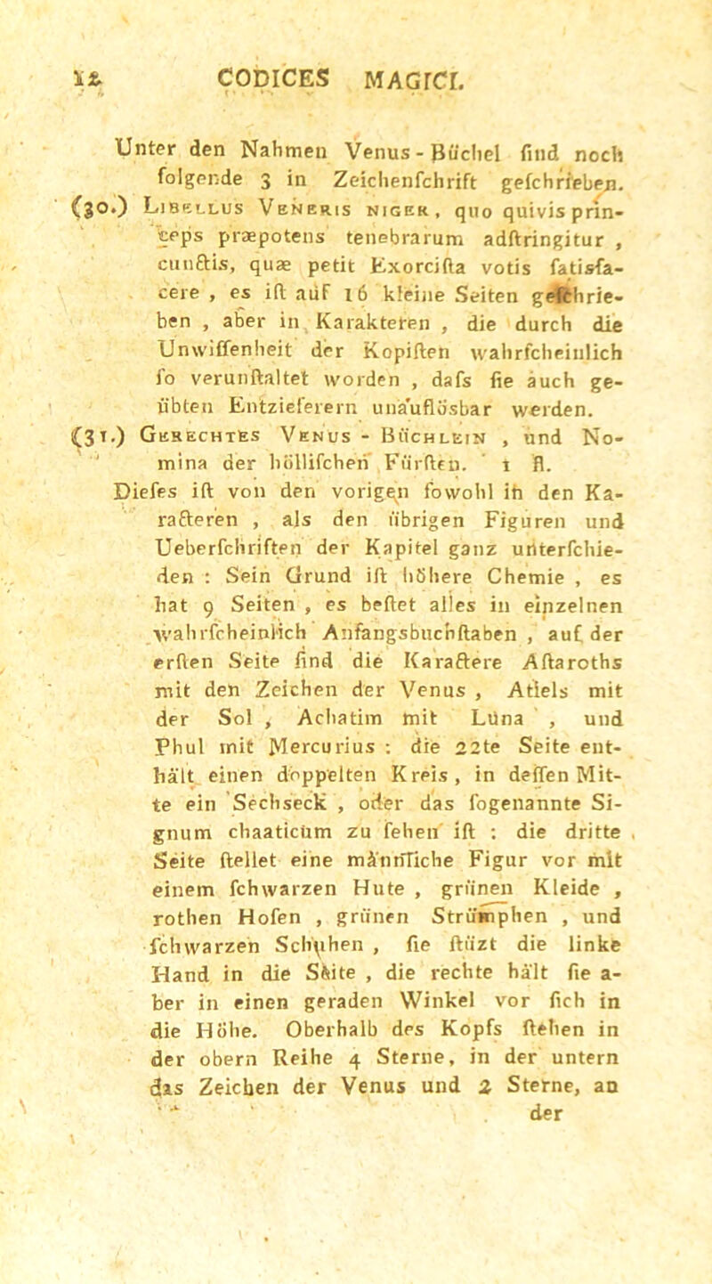 Unter den Nahmeu Venus - Piichel find noch folgende 3 in Zeichenfchrift gefchrieben. C30*) Libellus Veneris niger, quo quivis prin- ceps prapotens tenebrarum adftringitur , cuuftis, qua petit Kxorcifta votis fatisfa- cere , es i(t auF 16 kteine Seiten gefthrie- ben , aber in Karakteten , die durch die Unwiffenheit der Kopiften walirfcheiulich fo verunftaltet worden , dafs fie auch ge- iibten Enizieferern unauflosbar werden. (31.) Gerechtes Venus - Buchlein , und No- mina der bSllifcben Fiirftei). i fl. Diefes ift von den vorigqn fowobl ih den Ka- rafteren , ais den fibrigen Figuren und Ueberfcliriften der Kapitel ganz uriterfcbie- den : Sein Grund ift tibliere Chemie , es hat 9 Seiten , es beftet alles in einzelnen tvahrfcheinMch Anfangsbucnftaben , auC der erften Seite find die Karaftere Aftaroths mit den Zeichen der Venus , Atiels mit der Sol , Acliatim tnit Liina , und Phul mit Mercurius : die 22te Seite ent- hait einen doppelten Kreis, in deflen Mit- te ein Secbseck , oder das fogenannte Si- gnum chaaticUm zu fehen ift : die dritte Seite ftellet eine mAntfTiche Figur vor mit einem fchwarzen Hute , griinen Kleide , rothen Hofen , griinen Striimphen , und fchwarzen Scliphen , fie ftiizt die linke Hand in die Ssite , die rechte halt fie a - ber in einen geraden Winkel vor fich in die Hohe. Oberhalb des Kopfs ftehen in der obern Reihe 4 Sterne, in der untern fias Zeichen der Venus und 2 Sterne, an 1 '* ‘ der