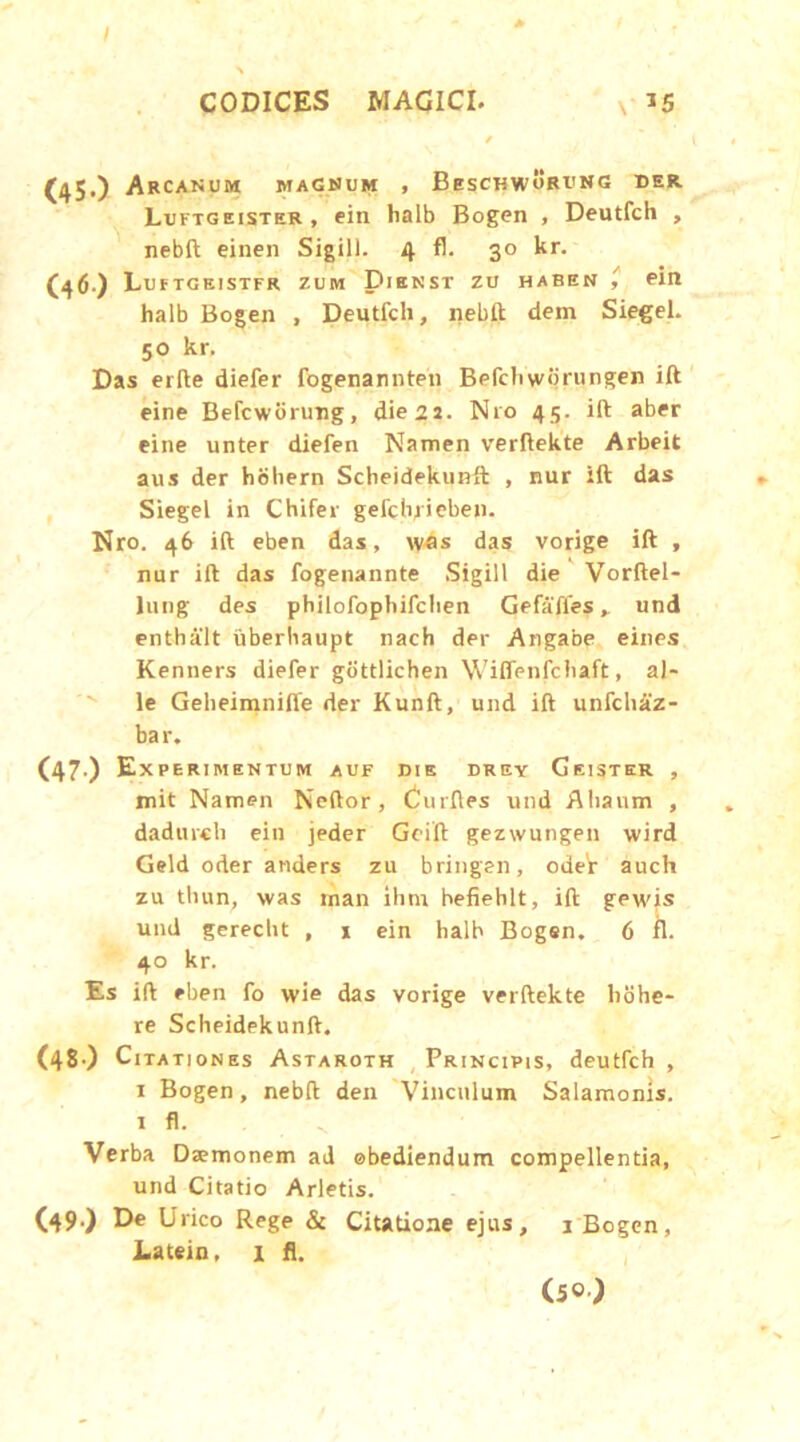 I CODICES MAGICI. x 15 / (450 Arcanum magnum , Beschworung der. Luftgeister, ein halb Bogen , Deutfch , nebft einen Sigill. 4 fl. 30 kr. (46) Lu F TG EI STFR ZUM DlENST ZU HABEN ein halb Bogen , Deutfch, nebft dem Siegel. 50 kr. Das erfte diefer fogenannten Befchwbrungen ift eine Befcworung, die 2a. N10 45. ift aber eine unter diefen Namen verftekte Arbeit aus der bohern Scheidekunft , nur ift das Siegel in Chifer gefchjieben. Nro. 46 ift eben das, was das vorige ift , nur ift das fogenannte Sigill die Vorftel- lung des philofophifclien Gefafies, und enthalt uberhaupt nach der Angabe eines Kenners diefer gottlichen Wiffenfchaft, al- ie Geheimniffe der Kunft, und ift unfch&z- bar. (47.) Exee RI MENTUM AUF DIE DREY GeiSTER , mit Namen Neftor, Curfles und Ahanm , dadmcli ein jeder Geift gezwungen wird Geld oder anders zu bringen, odeV auch zu tliun, was inan ihm befiehlt, ift gewis und gerecbt , x ein halb Bogen. 6 fl. 40 kr. Es ift eben fo wie das vorige verftekte hohe- re Scheidekunft. (48.) Citationes Astaroth Principis, deutfch , 1 Bogen, nebft den Vinculum Salamonis. 1 fl. Verba Dasmonem ad obediendum compellentia, und Citatio Arietis. (49.) De Urico Rege & Citatione ejus, 1 Bogen, Latein, 1 fl. (5°)