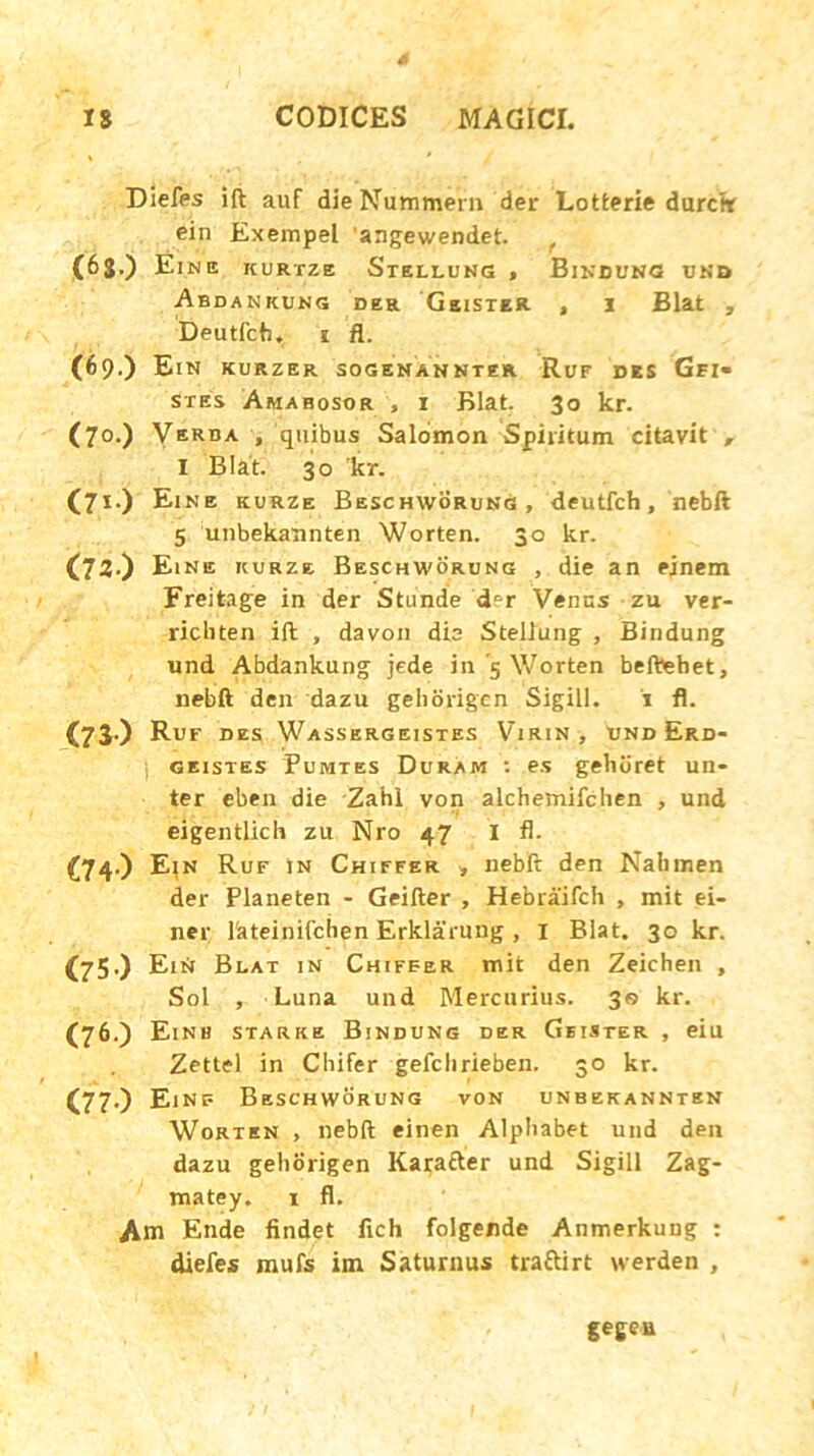 Diefes ift auf dieNummern der Lotterie durctr ein Exempel 'angewendet. (6j.) Ein e kurtze Stellung , Bindung unb Abdankung der Geister , i Blat , Deutfcb. i fl. (69.) Ein kurzer sogenannter Ruf des Gfi« stes Amabosor , 1 Blat. 30 kr. (70.) Verba , quibus Salomon Spiritum citavit „ I Blat. 30 kr. (7i) Eine kurze Beschworung, deutfch, nebft 5 unbekannten Worten. 30 kr. (72.) Eine kurze Beschworung , die an ejnem Freitage in der St unde cEr Venus zu ver- ricbten ift , davon dia Stellung , Bindung und Abdankung jede in 5 Worten belbehet, nebft den dazu gehorigen Sigill. i fl. (73) Ruf des Wassergeistes Virin , Und Erd- | geistes Pumtes Duram •• es gelitiret un- ter eben die Zahl von alchemifchen , und eigentlich zu Nro 47 I fl. C74-) Ein Ruf in Chiffer , nebft den Nahmen der Planeten - Geifter , Hebraifch , mit ei- ner lateinifchen Erklarung, 1 Blat. 30 kr. (75) EiN Blat in Chiffer mit den Zeichen , Sol , Luna und Mercurius. 30 kr. (76.) E, NH STA R K E BlNDUNG DER GbISTER , eiu Zettel in Chifer gefclirieben. 30 kr. (77.) Einf Beschworung von unbekannten Worten , nebft einen Alpbabet und den dazu gehorigen Kara&er und Sigill Zag- matey. 1 fl. Am Ende findet fich folgende Anmerkung : diefes mufs im Saturnus tra&irt werden , gegea