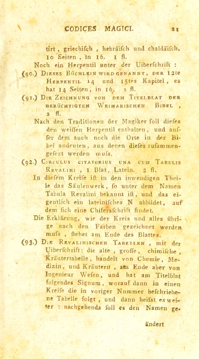 tirt , griechifch , hebraifch und chaldaifch. lo Seiten , 'ln 16. i fl. Noch ein Herpentil unter der Uiberfchrift : (90.) Dieses Buchlein wird genannt , per T2te Herpentil 14 und I5tes Kapitel, es hat 14 Seiten, in 16^ 1 fl. (91.) Die Zeichnung von dem Titelblat der BERUCHT1GTEN WeIMARISCHEN BlBEL , 2 fl. Nach den Traditionen der Magiker foll diefes den weiffen Herpentil entlialten, und anf- fer dem aucli noch die Orte ili der Bi- bel andeuten, aus denen diefes zufammen- gefezt werden mufs. C92.) C 1RCULUS C1TAT0R1US UNA CUM TaBULIS Revalini , I Blat, Latein. 2 fl. In diefem Kreife ifl in den inweiidigen Thei- le das Saulenwerk, fo unter dem Namen Tabula Revalini bekannt ift, und das ei- gentlich ein lateinifches N abbildet. auf dem ficli eine Chifersfchrift findet. Die Erklatrung, wie der Kreis und alles ubri— \ ge nach den Farben gezeichnet werden mufs , ftehet am Ende des Blattes. (93.) Die Revalinischen Tabeii.en , mit der Uiberfchrift: die alte , grofle , chimifche , Krautertabelle, handelt von Chemie, Me- dizin, und Krauterif , am Ende aber von Ingenieur Wefen, und hat am Titelblat folgendes Signum, worauf danti in einen Kreife die in voriger Nummer befchriehe- ne Tabelle folgt , und dann heifst eswei-' ♦.er : nachgehends foll es den Namen ge« Sindert 1