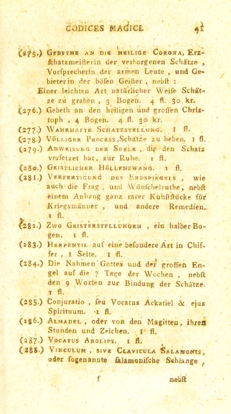 CODICES MAdlCL <*i / ' / ; fof5,) Gebsthe an Dia hbilige Corona, Erz- fchatzmeifterin der verhorgenen Scbitze , Vorfprecberin der armen Leute , und Ge- bieterin der bofen Geifter , nebft : Einer leichten Ait nStiirlicber Weife Schit- ze zii graben , 3 Bogen. 4 fl. 30 kr. (276.) Gebeth an den heiligen und grojfifen Chris* topb , 4 Bogen. 4 fl. 30 kr. (277.) Wahrhafte Schatzstellung. 1 fl. C278) VbLLlGER Process ,Scba'tze zu heben, 1 fl. (279.) AnwzisuhG der Sc-elk , dip den Schatz verfetzet hat, zur Rube. 1 fl. (a8e .) GeISTLICHER Hb^LENZWANG. 1 fl. (381) Verfertigung bf.1! b.RbspjESEis , wie aucli die Frag , und Wiinlchelruthe, nebft einem Anbang ganz rarer Kiihflftucke ffir Kriegsuianner , und audere Remedien. (282.) Zwo Gsistbrstfllungen , ein balber Bo- gen. i fl. (283.) Hbrpentil auf eine befoudere Art in Chif- fer , .1 Selte. I fl. (284.) Die Na limen Gottes und der groflen En- gel auf die 7 Tage der Wochen , nebft den 9 Worten zur Bindung der Schatze. 1 fl. (285-) Conjuratio , feu Vocatus Ackatiel & ejus Spirituum, -i fl. (j86.) Almadel , oder von den Magitten, ihrefl Stunden und Zeicben. 1 fl. (287.) Vocatus Arolips. i fl. (288 ) Vinculum , sivg Clavicula Salamonts, oder fogenannte felamouifche Sehlange , f nebft