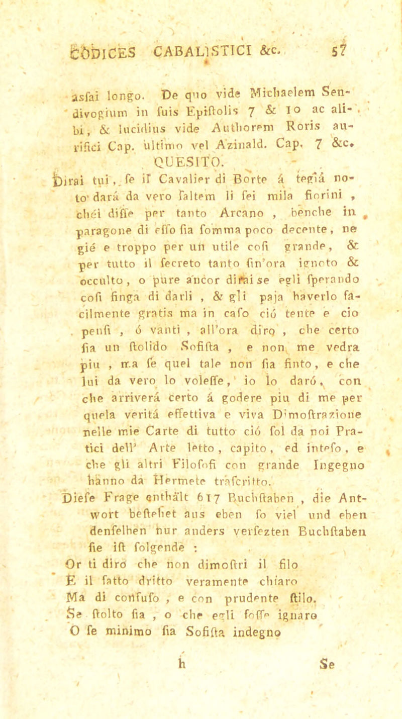 CODICES CABALISTICI &c. st • asfai longo. De quo vide Micbaelem Sen- divogium in fuis Fprftolis 7 & io ac ali- . bi, & lucidius vide Autliorem Roris au- rifici Cap. ultimo vel Azinald. Cap, 7 &c» QUESITO. Dirai tui,.fe iT Cavalier di Borte d tegla no- lo'darii da vero follem li fpi mila finrini , cliei difie ppr tanto Arcano , bencbe in t pnragone di effo fia fomma poco decente, ne gie e troppo per utt utile cofi grande, & per tutto il fecreto tanto firnora ignoto & occulto, o pure aneor dipnise egli fperando cofi finga di darii , & gli paja haverlo fa- cilmente gratis ma in cafo cio tente e cio . penfi , d vanti , all’ora dirp , cbe certo fia un ftolido Sofifta , e non me vedra piu , rr.a (e quel tale non fia finto, e che lui da vero lo volefie,' io io daro^ con cbe arrivera Certo 'a. godere piu di me per qtiela verita effettiva e viva D;moftrazione nelle mie Carte di tutto cio fol da noi Pra- tici dell’ Arte letto , capito, ed intpfo, e cbe gli altri Filofofi con grande Ingegno biinno da Hermete traferifto. Diefe Frage gntbalt 617 Buciiftaben , die Ant- wort beftpbet aus eben fo viel und eben denfelhen hur anders verfezten Buciiftaben fie ift folgende : Or ti diro cbe non dimoftri il filo E il fotto dritto veramente chiaro Ma di corlfufo , e con prudente ftilo. Se ftolto fia , o che egli fofifo ignaro O fe minimo fia Sofifta indegno Se h