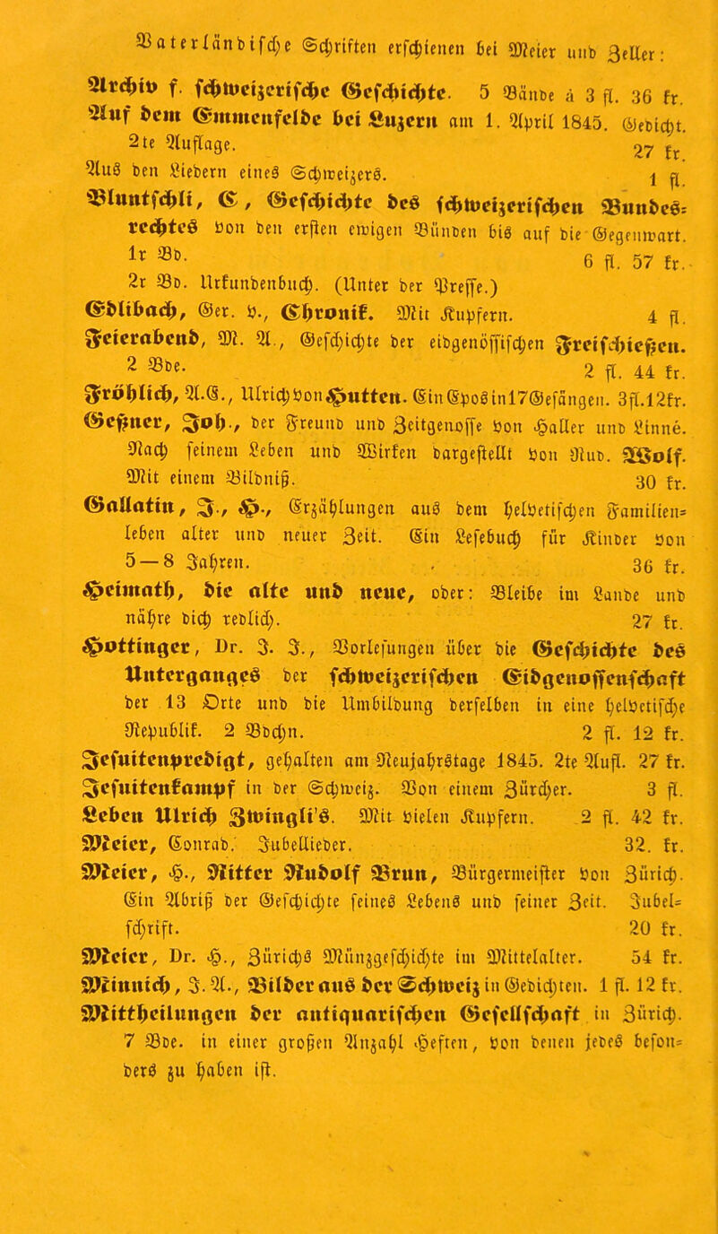 33aterXänbifcf;c ©griffen erstellen bei DJfeier unb Beller: 2lrd>iü f fdMueijerifc&c ©efdnditc. 5 Sänbe ä 3 fl. 36 fr 'iJhif bem ©ittmenfeibc bei Supern am 1. Qlsril 1845 ©eDictit 2te Auflage. 27 h 2lu8 ben Siebent eines ©dnceijero. 1 p SSlunt fd)l t, (S, ©efcptd)te beö fdjtueijerifcben «8uube6= nd)fi»3 üon ben erflcn einigen 53linben bis auf bie ©egenmart. ir ®D- 6 fl. 57 fr. 2r 93d. Urfunbeitbud). (Unter ber treffe.) ©blibnd;, ©er. S., <£ptomf. DJfit Hupfern. 4 p. ^cierabcnb, QJf. Ql., ©efdpdpe ber eibgenöffifdjen 5mfd)tcf?e». 2 ®De- 2 p. 44 fr. $röl)ltd>, Ql.©., UlridjSon^puften. ©in©poginl7@efängen. 3p. 12fr. ©cfjncr, 3p1)., ber ffwunb unb Beitgenoffe Sott patter unb Sinne. Dladj feinem Seben unb PBirfen bargepellt Sou Dtub. fSßolf. DJfit einem Q3übni§. 30 fr. ©allattn, 3-, $?., ©r$ü(pungen auö bem l)elSetifd)en Familien* leben alter unb neuer Beit, ©in Sefebucp für Hinber Sou 5 — 8 Balten. . 36 fr. ^petmntp, bie alte unb neue, ober: QSleibe im Sanbe unb ttäl;re biep reblid;. 27 fr. ^»ottingec, Dr. 3. 3., Q3orlefungen über bie ©cfdjtcpte bce Unterganges ber fcpttjctjcrifcbcn <£i b g e n off enfd>aft ber 13 Drte unb bie Umbilbung berfelben in eine l)elSetifd;e Ofcpublif. 2 93bd)n. 2 p. 12 fr. ^cfuitenprebigt, gehalten am DfeujafyrStage 1845. 2te Qlup. 27 fr. Scfuitettfanptf in ber ©dnneij. 93on einem Bürdjer. 3 p. Seben Ulvid) $ttmtglt’Ö. DJfit Sielen Hupfern. 2 fl. 42 fr. SSffcier, ©onrab. Bubellieber. 32. fr. Bieter, ■&., 3iittei SWubolf «Brun, QJürgernteiper Sou Bürid). ©in Qlbrijj ber ©efd)id)te feiiteS Sebeuö unb feiner Beit- 3ubel= fdjrift. 20 fr. SBteier, Dr. <§., ßiiridjä DJfiinjgefdpdjte im 3Jfittelalter. 54 fr. •sJJcmntd), 3-21., «Bilber anö ber®ddüeij in ©ebidjten. 1 p. 12 fr. SPiittpeilungeu ber miftquarifdnMt ©efcllfdpaft iu Süricp. 7 33be. in einer grojjen Qlnjalp heften, Sott benen jebeS befoiu berö ju paben ip.