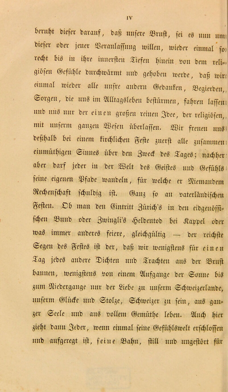 beriet biefer barauf, bafj nufere ©ruf*, fei eS mni umi biefer ober jener ©eraulaffitng mitten, mieber einmal fo: xed)t bis in ir>re innerften liefen hinein öon bem relU giöfeu ©efüfile bnr^tofttmt unb gehoben merbe, baf mir, emmal mieber affe uufre anbern (gebauten, ©egierben, borgen, bie un§ im SttttagSfeben beftürmen, fahren laffeni nnb uns nur ber einen großen reinen 3bee, ber religißfen,. mit unferm gangen SBefen überlaffen. 2Bir freuen nnSi bewarb bet einem fitzen gefte guerft atte gufammnti einmütigen (Sinnes über ben ßtved beS SageS; na^er aber barf jeber in ber 2ÖeIt beS ©eifteS unb ©efüp ftine eigenen £ßfabe manbefn, für melcfm er 92iemaubem 9?ecl;enftaft fcfmfbig ift. ©attg fo an üaterlanbifteu Sej^en. ;Ob man ben (Eintritt 3itrt(b ^ in ben eibgettöfft® fteit ©unb ober B^ingli’S «§ elbentob bei gtabbel ober maS immer anbereS feiere, gleichgültig — ber reiche (Segen beS gefteS ift ber, bafj mir menigffcnS für einen $ag jebeS anbere Bitten unb Tratten auS ber «ruft bannen, menigftenS toott einem Sttitfgange ber (Sonne bis gum Siiebcrgaitge nur ber Siebe gu unferm (Sdjtoeigerlattbe, unfernt ©lücfe unb (Stolge, (Schmeiger gu fein, auS gatt* ger (Seele unb auS bottent @emütl)c leben. 2lut fjü‘* gie^t bann 3eber, meint einmal feine @efüf;lSmelt er ft loffcit unb aufgeregt ift, feine ©alfu, fiitt unb ungeftört für