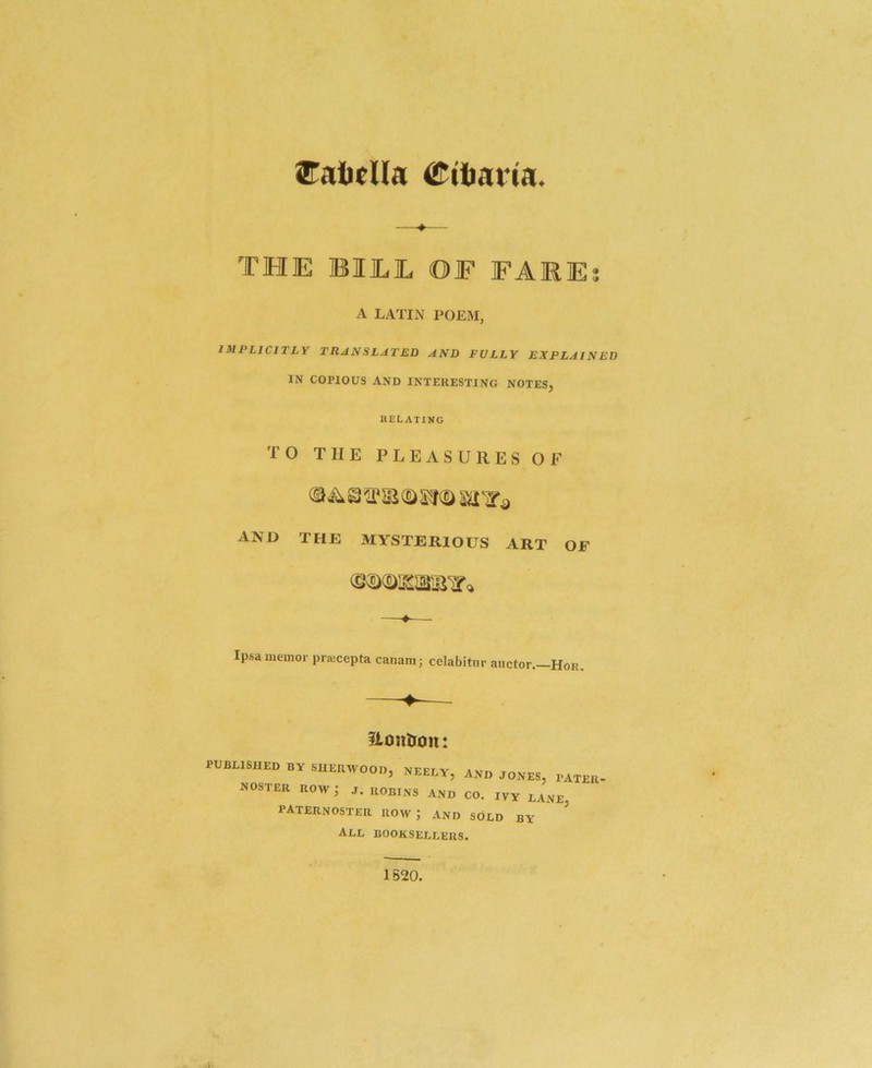 STalieUa Miliaria. THE BItL OF FARE A LATIN POEM, IMPLICITLY TRANSLATED AND FULLY EXPLAINED IN COPIOUS AND INTERESTING NOTES, RELATING TO THE PLEASURES OF © ^ Si © AND THE MYSTERIOUS ART OF Ipsa meuior praicepta canani; celabitur anctor.—Hor. iLontiolu PUBLISHED BY SHEIUVOOD, NEELY, AND JONES, PATER- noster row; j. robins and co. ivy lane, paternoster row; and sold by ^ All booksellers. 1S20.