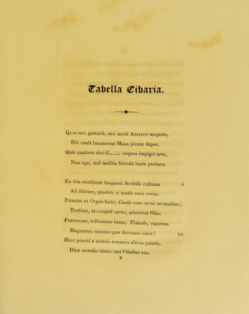 ®atifna Cibarta. Quas nec gustavit, nec novit Apicius unquam, Hic canit innumeras Musa jocosa dapes. Quis qualisve siet G.... coquus impiger arte, Non ego, sed melius fercula lauta probant. En tria mirificam linquent Sorbilla culinarn ^ Ad libitum, quodris si modo voce vocas. Primum ut Oryza facit; Caulis cum came secundum j Tertium, ^texceptCi carne, ministrat Olus. Prajteream, referamne tuum, Testudo, saporem Magnatum mensas quae decorare soles ? ic Ilinc procul a nostris remanes aliena palatis, Dum mendax titulo stat Vitulina tuo.