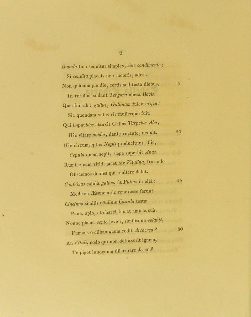 Biibula turn sequitur simplex, sine condimenio ; Si condiia placet, ne crucieris, adest. Non. quacumque die, certis sed tosta diebus, In verubus sudant Tergora obesa Bovis. Quae fuit ah! gallus^ Gullinum fulcit oryzu. Sic quondam vates vir mulierque fuit. Qui impavidos clanxit Gallos Tarpeius Ales, Hie vitare avidos, dente vorante, nequit. Hie circum.septus Nupis producitur; illic, Cepula quern sepit, saepe superbit Anas. Rumice cum riridi jacet hie Vitulina, fneando Obsccenos dentes qui renitere dabit. Confrixus calidh gallus, fit Pullus in oll^ : Medeam JSsonem sic renovasse ferunt. Cincinno similis vituUncB Costula tostae Pane, apio, et charth fumat amicta su^. Nonne placet venio lexior, similisque volanti, Fumans e clibanorcum redit Artocrea? All Vituli, coelo qui non detraxent ignem, Te piget innocuum dilacerarc Jecur?