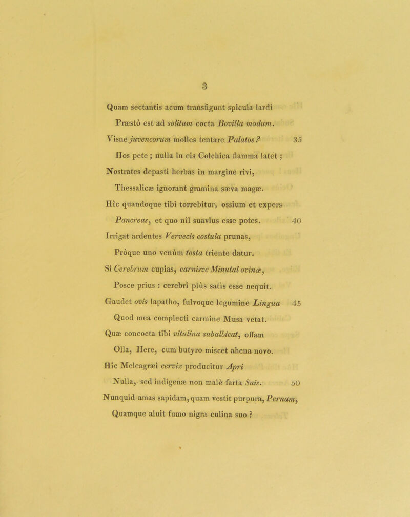 Quam sectantis acum transfiguiit spicula lardi Pnesto est ad solitum cocta Bovilla viodum. Yisne juvencorum molles tentare Palutos? 35 Hos pete ; nulla In eis Colchica flamma latet; Nostrates depasti herbas in margine rivi, Thessalicae ignorant gramina saeva magae. Htc quandoque tibi torrebitur, ossium et expers Pancreas^ et quo nil suavius esse potes. -JO Irrigat ardentes Vervecis costula prunas, Proque uno venum tosta triente datur. Cerebrum cupias, carnisve Minutal evince^ Posce prius : cerebri plus satis esse nequit. Gaudet ovis lapatho, fulvoque legumine Lingua 45 Quod mea complecti carmine Musa vetat. Quas concocta tibi vituUna subalbicat, offam Olla, Here, cum butyro miscet ahena novo. Hie Meleagraei cervix producitur Apri Nulla, sed indigenae non male farta Suis. 50 Nunquid amas sapidam,quam vestit purpura, Quamquc aluit fumo nigra culina suo ?