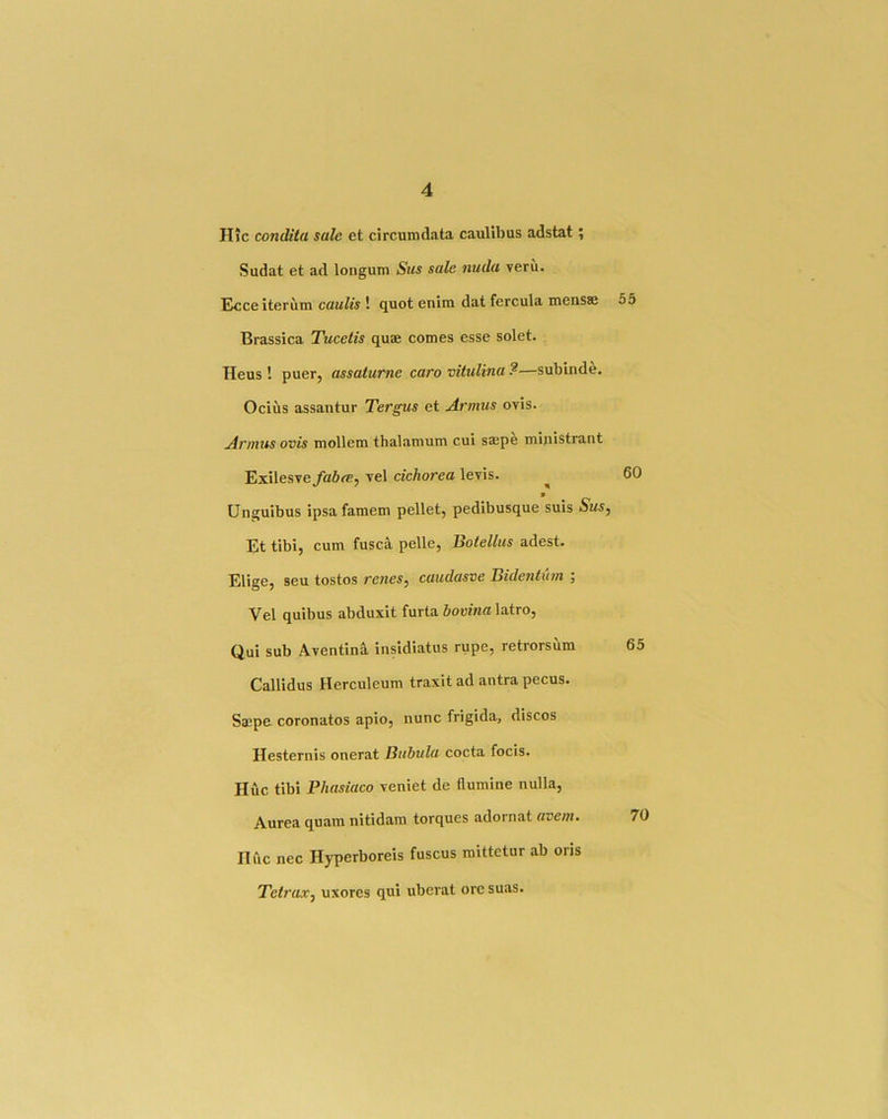 Hic condita sale et circumdata caulibus adstat; Sudat et ad longum Sus sale nuda veru. Ecce iterum caaft's ! quot enim dat fercula nvensse 55 Brassica Tucetis quae comes esse solet. Heus ! puer, assaturne caro vitulina ?—subinde. Ocius assantur Tergus et Armus ovis. Annus ovis mollem thalamum cui saepe mipistrant Exilesve^a6<^5 vel cichorea levis. ^ 6C » Unguibus ipsafamem pellet, pedibusque suis 5ms, Et tibi, cum fusca pelle, Botellus adest. Elige, seu tostos renes, caudasve Bidentum ; Vel quibus abduxit furta bovina latro, Qui sub Aventina insidiatus rupe, retrorsum 6. Callidus Herculeum traxit ad antra pecus. Smpe coronatos apio, nunc frigida, discos Hesternis onerat Bitbula cocta focis. Hue tibi Phasiaco veniet de flumine nulla, Aurea quam nitidam torques adornat avem. 7 Hfic nec Hyperboreis fuscus raittetur ab oris TetraXf uxores qui uberat ore suas.
