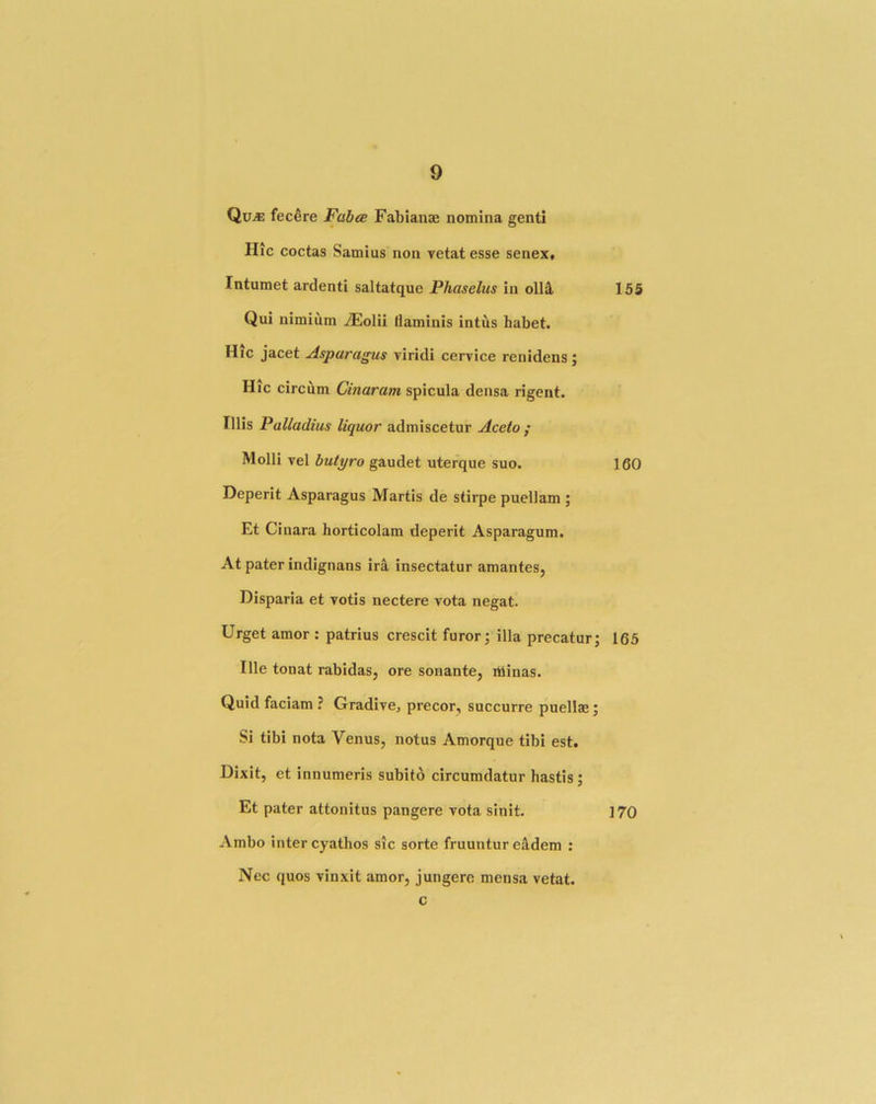 Qu^ fec^re Fabte Fabianae nomina genti Hie coctas Samius non vetat esse senex. Intumet ardenti saltatque Phaselus in oll3, 155 Qui nimium jEolii daminis intus habet. Hic jacet Asparagus viridi cervice renidens; Hic circum Cinaram spicula densa rigent. Illis Palladius liquor admiscetur Acelo f Molli vel butyro gaudet uterque suo. 160 Deperit Asparagus Martis de stirpe puellam ; Et Cinara horticolam deperit Asparagum. At pater indignans irS, insectatur amantes, Disparia et votis nectere vota negat. Urget amor : patrius crescit furor; ilia precatur; 165 Ille tonat rabidas, ore sonante, iliinas. Quid faciam ? Gradive, precor, succurre puellae; Si tibi nota Venus, notus Amorque tibi est, Dixit, et innumeris subito circumdatur hastis; Et pater attonitus pangere vota sinit. 170 Ambo inter cyathos sic sorte fruuntur e^dem : Nec quos vinxit amor, jungere mensa vetat. c