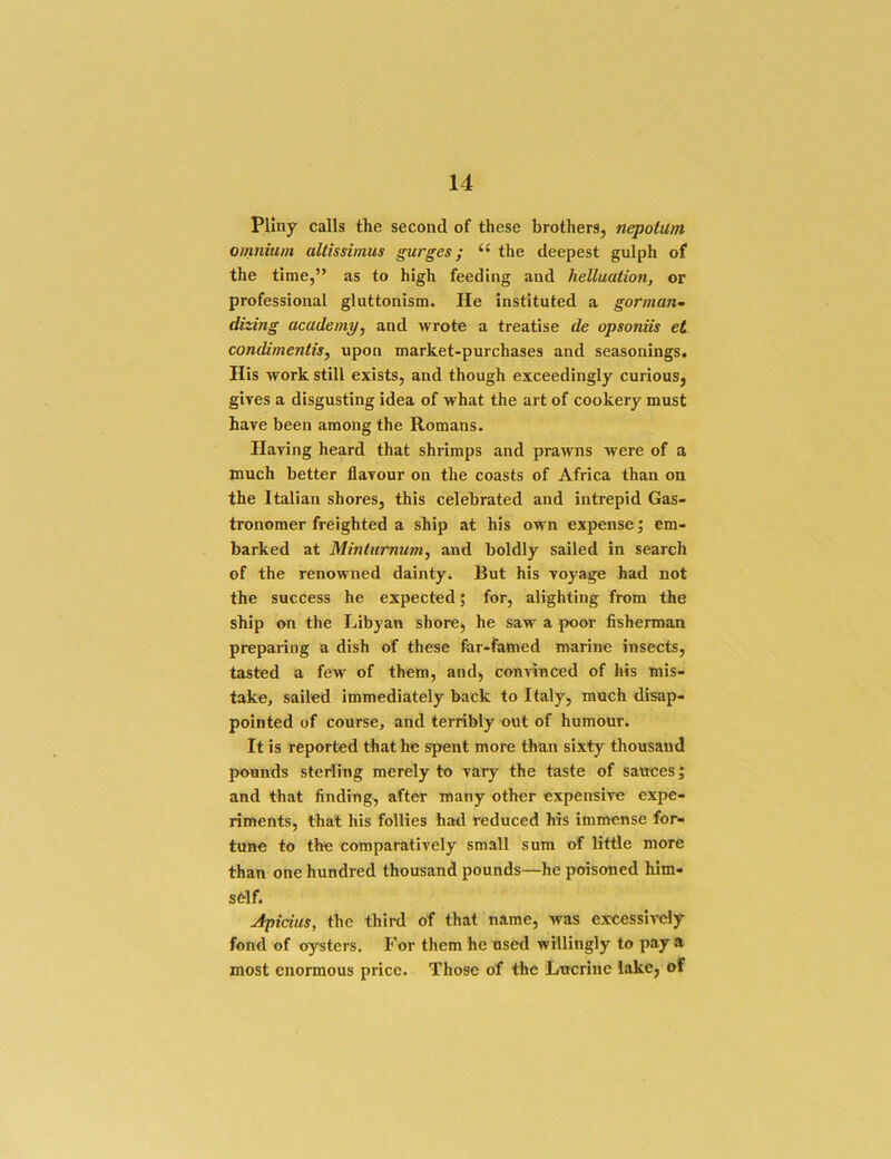 Pliny calls the second of these brothers, nepotum omnium altissimus gurges; “ the deepest gulph of the time,” as to high feeding and helluation, or professional gluttonism. He instituted a gorman~ dizing academy^ and wrote a treatise de opsoniis et condimentis, upon market-purchases and seasonings. His work still exists, and though exceedingly curious, gives a disgusting idea of what the art of cookery must have been among the Romans. Having heard that shrimps and pra^vns were of a much better flavour on the coasts of Africa than on the Italian shores, this celebrated and intrepid Gas- tronomer freighted a ship at his own expense; em- barked at Mintumum^ and boldly sailed in search of the renowned dainty. But his voyage had not the success he expected; for, alighting from the ship on the Libyan shore, he saw a poor fisherman preparing a dish of these far-famed marine insects, tasted a few of them, and, convinced of his mis- take, sailed immediately back to Italy, much disap- pointed of course, and terribly out of humour. It is reported that he spent more than sixty thousand pounds sterling merely to vary the taste of sauces; and that finding, after many other expensive expe- riments, that his follies had reduced his immense for- tune to the comparatively small sum of little more than one hundred thousand pounds—he poisoned him- sfelf. Apicius, the third of that name, Avas excessively fond of oysters. For them he used willingly to pay a most enormous price. Those of the Lucriue lake, of