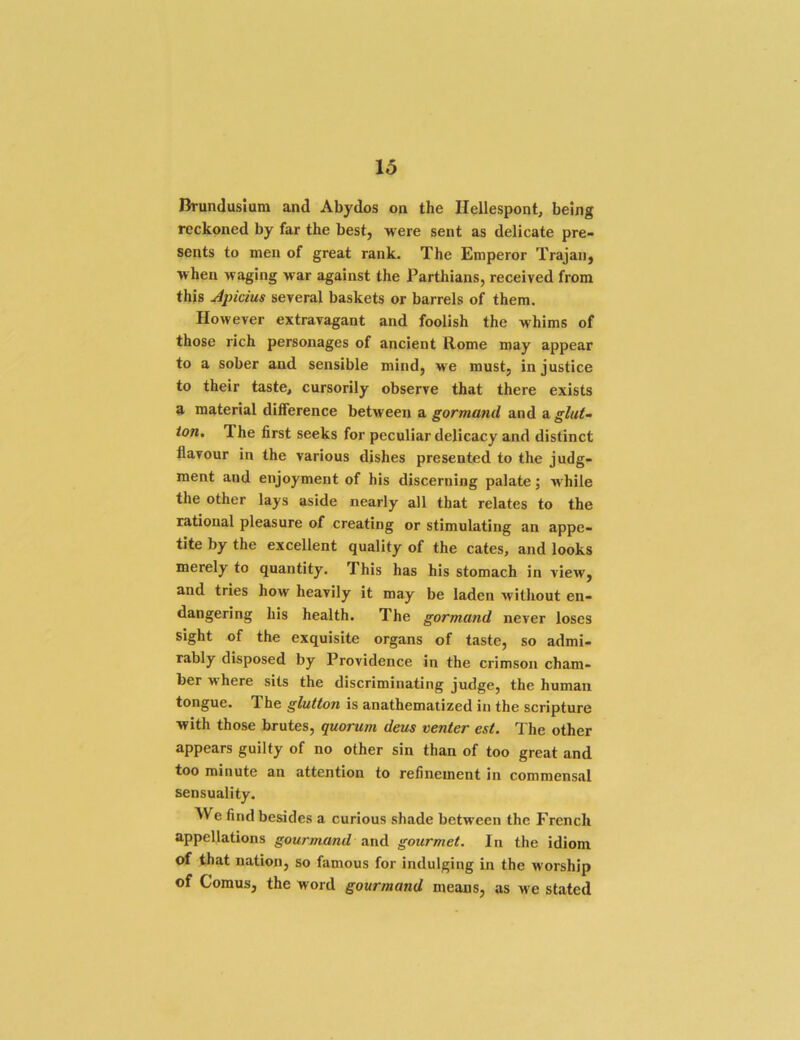 Drundusium and Abydos on the Hellespont, being reckoned by far the best, were sent as delicate pre- sents to men of great rank. The Emperor Trajan, when waging war against the Parthians, received from this Apicim several baskets or barrels of them. However extravagant and foolish the whims of those rich personages of ancient Rome may appear to a sober and sensible mind, we must, injustice to their taste, cursorily observe that there exists a material dilference between a gormand and a glut- ton, The first seeks for peculiar delicacy and distinct flavour in the various dishes presented to the judg- ment and enjoyment of his discerning palate; while the other lays aside nearly all that relates to the rational pleasure of creating or stimulating an appe- tite by the excellent quality of the cates, and looks merely to quantity. This has his stomach in view, and tries how heavily it may be laden without en- dangering his health. The gormand never loses sight of the exquisite organs of taste, so admi- rably disposed by Providence in the crimson cham- ber where sits the discriminating judge, the human tongue. The glutton is anathematized in the scripture with those brutes, quorum deus venter est. The other appears guilty of no other sin than of too great and too minute an attention to refinement in commensal sensuality. We find besides a curious shade between the French appellations gourmand and gourmet. In the idiom of that nation, so famous for indulging in the worship of Comus, the word gourmand means, as we stated