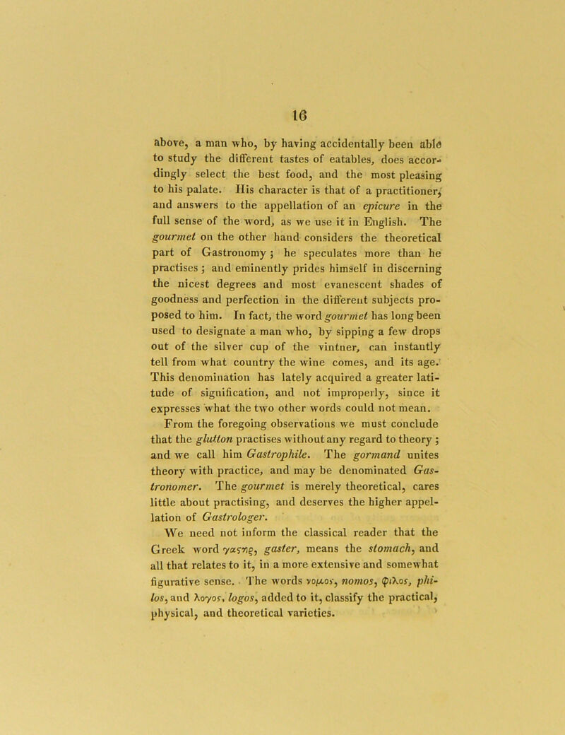 above, a man who, by having accidentally been able to study the difierent tastes of eatables, does accor- dingly select the best food, and the most pleasing to his palate. His character is that of a practitioner, and answers to the appellation of an epicure in the full sense of the word, as we use it in English. The gourmet on the other hand considers the theoretical part of Gastronomy; he speculates more than he practises ; and eminently prides himself in discerning the nicest degrees and most evanescent shades of goodness and perfection in the different subjects pro- posed to him. In fact, the word gourmet has long been used to designate a man who, by sipping a few drops out of the silver cup of the vintner, can instantly tell from what country the wine comes, and its age. This denomination has lately acquired a greater lati- tude of signification, and not improperly, since it expresses 'what the two other words could not mean. From the foregoing observations we must conclude that the glutton practises without any regard to theory; and we call him Gastrophile. The gormand unites theory with practice, and may be denominated Gas- tronomer. The gourmet is merely theoretical, cares little about practising, and deserves the higher appel- lation of Gastrologer. We need not inform the classical reader that the Greek word gaster, means the stomachy and all that relates to it, in a more extensive and somewhat figurative sense. The words vo/xor, nomos, (ptXoy, pJti- ios, and Xoyor, logos, added to it, classify the practiciil, physical, and theoretical varieties.