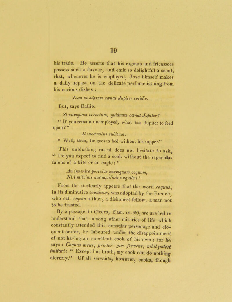 his trade. He asserts that his ragouts and fricassees possess such a flavour, and emit so delightful a scent, that, whenever he is employed, Jove himself makes a daily repast on the delicate perfume issuing from his curious dishes : Eum in odftrem ccenat Jupiter cotidie. But, says Ballio, Si numquam is cocium, quidnam ccenat Jupiter ?  If you remain unemployed, what has Jupiter to feed upon ? ” It inccenatus cubitum. “ Well, then, he goes to bed without his supper.” This unblushing rascal does not hesitate to ask, “ Do you expect to find a cook without the rapacidUs talons of a kite or an eagle ? ” An invenire postulas quemquam coquum. Nisi milvinis aut aquilinis unguihus ? From this it clearly appears that the word coquus^ in its diminutive coquinus, was adopted by the French, who call coquin a thief, a dishonest fellow, a man not to be trusted. By a passage in Cicero, Fam. ix. 20, we are led to understand that, among other miseries of life which constantly attended this consular personage and elo- quent orator, he laboured under the disappointment of not having an excellent cook of his own ; for he says: Coquus mens, prater Jus fervens, nihil potest imilari: « Except hot broth, my cook can do nothing cleverly.” Of all servants, however, cooks, though