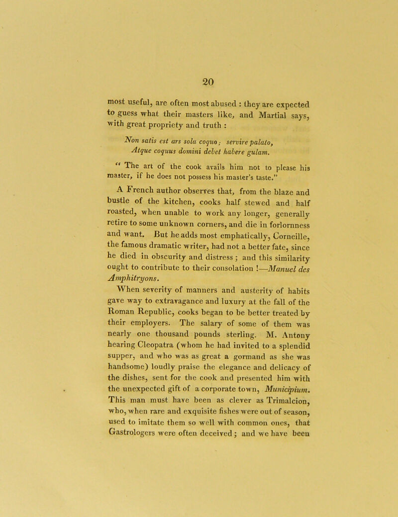most useful, are often most abused : they are expected to guess what their masters like, and Martial says, with great propriety and truth : Non satis est ars sola coguoservire palalo, Atque coguus domini dehel habere gulam. “ The art of the cook avails him not to please his master, if he does not possess his master’s taste.” A French author obserres that, from the blaze and bustle of the kitchen, cooks half stewed and half roasted, when unable to work any longer, generally retire to some unknown corners, and die in forlornness and want. But he adds most emphatically, Corneille, the famous dramatic writer, had not a better fate, since he died in obscurity and distress ; and this similarity ought to contribute to their consolation !—Manuel des Amphitryons. When severity of manners and austerity of habits gave way to extravagance and luxury at the fall of the Roman Republic, cooks began to be better treated by their employers. The salary of some of them was nearly one thousand pounds sterling. M. Antony hearing Cleopatra (whom he had invited to a splendid supper, and who was as great a gormand as she was handsome) loudly praise the elegance and delicacy of the dishes, sent for the cook and presented him with the unexpected gift of a corporate town, Municipium. This man must have been as clever as Trimalcion, who, when rare and exquisite fishes M ere out of season, used to imitate them so well M'ith common ones, that Gastrologers were often deceived; and m’c have been