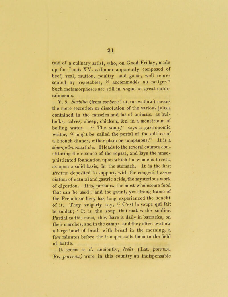 told of a culinary artist, who, on Good Friday, made up for Louis XV. a dinner apparently composed of beef, veal, mutton, poultry, and game, well repre- sented by vegetables, “ accommodfes au maigre.” Such metamorphoses are still in vogue at great enter- tainments. V. 5. Sorbilla (from sorbere Lat. to swallow) means the mere secretion or dissolution of the various juices contained in the muscles and fat of animals, as bul- locks, calves, sheep, chicken, &c. in a menstruum of boiling water. ‘‘ The soup,*’ says a gastronomic writer, might be called the portal of (he edifice of a French dinner, either plain or sumptuous.” It is a sine-qua-non article. Itleads to the several courses con- stituting the essence of the repast, and lays the unso- phisticated foundation upon which the whole is to rest, as upon a solid basis, in the stomach. It is the first stratum deposited to support, with the congenial asso- ciation of natural and gastric acids, the mysterious work of digestion. It is, perhaps, the most wholesome food that can be used; and the gaunt, yet strong frame of the French soldiery has long experienced the benefit of it. They vulgarly say, ‘‘ C’est la soupe qui fait le soldat; ” It is the soup that makes the soldier. Partial to this mess, they have it daily in barracks, on their marches, and in the camp; and they often swalloAV a large bowl of broth with bread in the morning, a few minutes before the trumpet calls them to the field of battle. It seems as if, anciently, leeks (Lat. porrum^ Ft, porreau) were in this country an indispensable