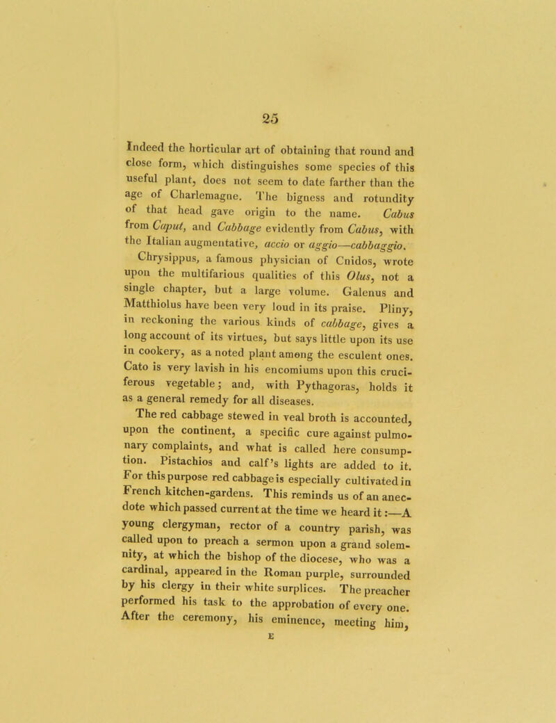 Indeed the horticular art of obtaining that round and close form, w hich distinguishes some species of this useful plant, does not seem to date farther than the age of Charlemagne. The bigness and rotundity of that head gave origin to the name. Cabus from Caput, and Cabbage evidently from Cabus^ ■with the Italian augmentative, accio or aggio—cabbaggio. Chrysippus, a famous physician of Cnidos, 'wrote upon the multifarious qualities of this Olus, not a single chapter, but a large volume. Galenus and Matthiolus have been very loud in its praise. Pliny, in reckoning the various kinds of cabbage, gives a long account of its virtues, but says little upon its use in cookery, as a noted plant among the esculent ones. Cato is very lavish in his encomiums upon this cruci- ferous vegetable; and, with Pythagoras, holds it as a general remedy for all diseases. The red cabbage stewed in veal broth is accounted, upon the continent, a specific cure against pulmo- nary complaints, and what is called here consump- tion. Pistachios and calf’s lights are added to it. For this purpose red cabbage is especially cultivated in French kitchen-gardens. This reminds us of an anec- dote which passed current at the time we heard itA young clergyman, rector of a country parish, was called upon to preach a sermon upon a grand solem- nity, at which the bishop of the diocese, who was a cardinal, appeared in the Roman purple, surrounded by his clergy in their white surplices. The preacher performed his task to the approbation of every one. After the ceremony, his eminence, meeting him, E